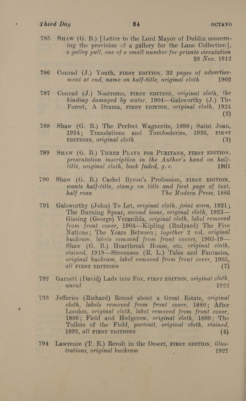 785 Saw (G. B.) [Letter to the Lord Mayor of Dublin concern- ing the provision cf a gallery for the Lane Collection], a galley pull, one of a small number for prwate curculation 28 Nov. 1912 786 Conrad (J.) Youth, FIRST EDITION, 32 pages of advertise- ment at end, name on half-title, original cloth 1902 78% Conrad (J.) Nostromo, FIRST EDITION, original cloth, the binding damaged by water, 1904—Galsworthy (J.) The Forest, A Drama, FIRST. EDITION, original cloth, 1924 (2) 788 Shaw (G. B.) The Perfect Wagnerite, 1898; Saint Joan, 1924; ‘Translations and ‘T'omfooleries, 1926, FIRST EDITIONS, original cloth (3) 789 SuHaw (G. B.) THREE PLays FoR PURITANS, FIRST EDITION, presentation imscription in the Author's hand on haij- title, original cloth, back faded, gq. e. 1901 790 Shaw (G. B.) Cashel Byron’s Profession, FIRST EDITION, wants half-title, stamp on title and first page of tezt, half roan The Modern Press, 1886 791 Galsworthy (John) To Let, original cloth, joint worn, 1921; The Burning Spear, second issue, original cloth, 1923— Gissing (George) Veranilda, original cloth, label removed from front cover, 1904—Kipling (Rudyard) The five Nations; The Years Between; together 2 vol. original buckram, labels removed from front covers, 1903-19— Shaw (G. B.) Heartbreak House, etc. original cloth, stained, 1919—Stevenson (R. L.) Tales and Fantasies, original buckram, label removed from front cover, 1905, al] FIRST EDITIONS (7) 792 Garnett (David) Lady into Fox, FIRST EDITION, original cloth, uncut 1922 793 Jefferies (Richard) Round about a Great Estate, original cloth, labels removed from front cover, 1880; After London, original cloth, label removed from front cover, 1886; Field and Hedgerow, original cloth, 1889; The Toilers of the Field, portrait, original cloth, stained, 1892, all FIRST EDITIONS (4) 794 Lawrence (T. E.) Revolt in the Desert, Frrst EDITION, tlus- trations, original buckram ; 1927