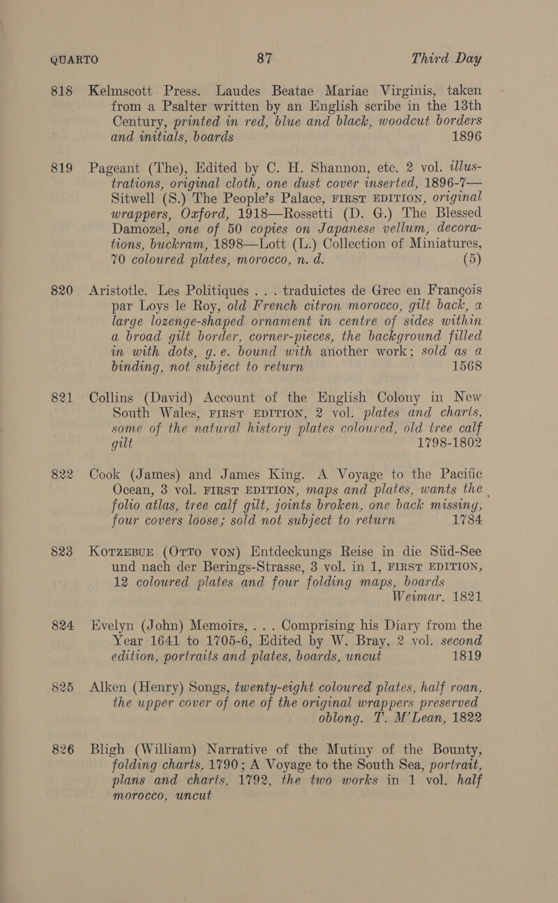 818 Kelmscott Press. Laudes Beatae Mariae Virginis, taken from a Psalter written by an English scribe in the 13th Century, printed in red, blue and black, woodcut borders and initials, boards 1896 819 Pageant (The), Edited by C. H. Shannon, etc. 2 vol. tlus- trations, original cloth, one dust cover inserted, 1896-7— Sitwell (S.) The People’s Palace, FIRST EDITION, original wrappers, Oxford, 1918—Rossetti (D. G.) The Blessed Damozel, one of 50 copies on Japanese vellum, decora- tions, buckram, 1898—Lott (L.) Collection of Miniatures, 70 coloured plates, morocco, n. d. (5) 820 Aristotle. Les Politiques . . . traduictes de Grec en Frangois par Loys le Roy, old French citron morocco, gilt back, a large lozenge-shaped ornament in centre of sides within a broad gilt border, corner-pieces, the background filled in with dots, g.e. bound with another work; sold as a binding, not subject to return 1568 821 Collins (David) Account of the English Colony in New South Wales, FIRST EDITION, 2 vol. plates and charis, some of the natural history plates coloured, old tree calf gilt 1798-1802 822 Cook (James) and James King. A Voyage to the Pacitic Ocean, 3 vol. FIRST EDITION, maps and plates, wants the | folto atlas, tree calf gilt, joints broken, one back missing, four covers loose; sold not subject to return 1734 §23 KorzeBuE (OrTTo von) Entdeckungs Reise in die Siid-See und nach der Berings-Strasse, 3 vol. in 1, FIRST EDITION, 12 coloured plates and four folding maps, boards Wewmar, 1821 824 Evelyn (John) Memoirs, ... Comprising his Diary from the Year 1641 to 1705-6, Edited by W. Bray, 2 vol. second edition, portraits and plates, boards, uncut 1819 825 Alken (Henry) Songs, twenty-eight coloured plates, half roan, the upper cover of one of the original wrappers preserved oblong. T. M’ Lean, 1822 826 Bligh (Wilham) Narrative of the Mutiny of the Bounty, folding charts, 1790; A Voyage to the South Sea, portrait, plans and charts, 1792, the two works in 1 vol. half morocco, uncut