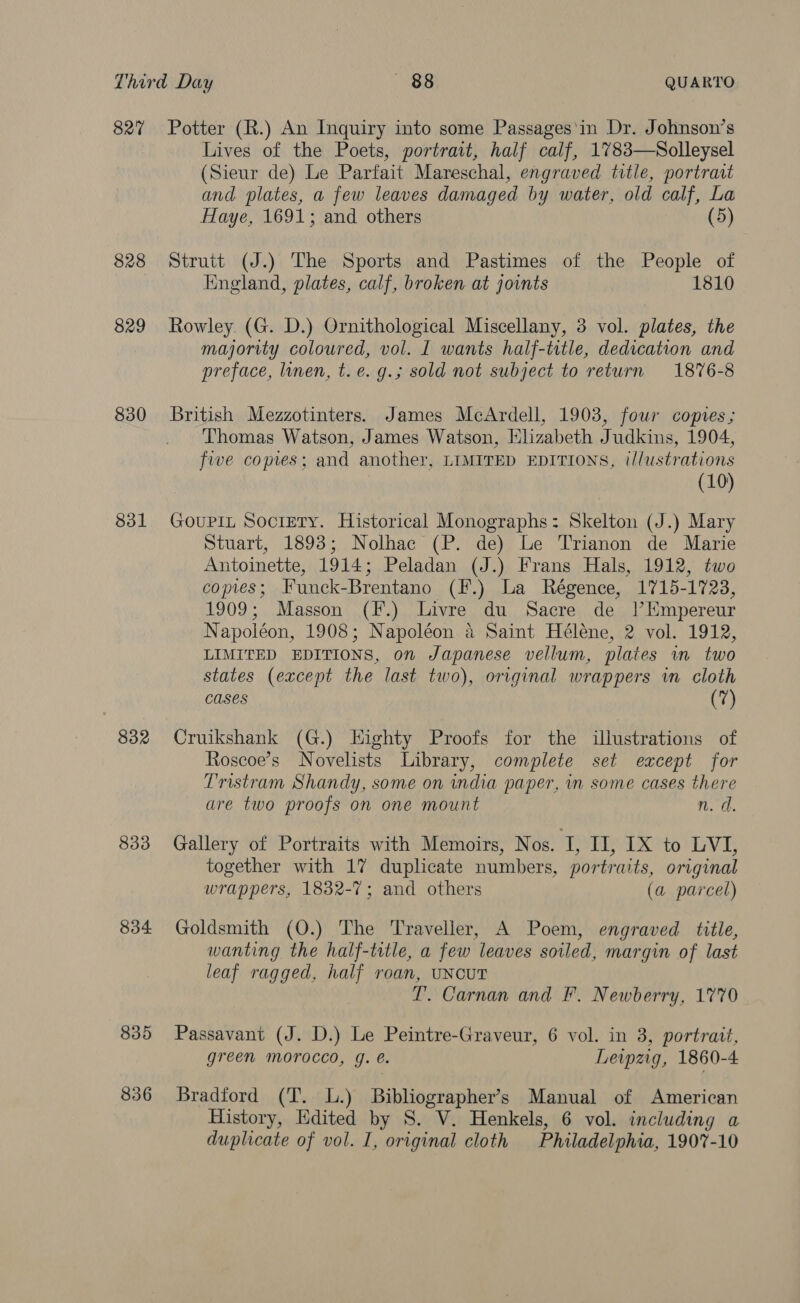 827 828 829 330 831 832 833 834 835 836 Potter (R.) An Inquiry into some Passages'in Dr. Johnson’s Lives of the Poets, portrait, half calf, 1783—Solleysel (Sieur de) Le Parfait Mareschal, engraved title, portrait and plates, a few leaves damaged by water, old calf, La Haye, 1691; and others (5) Strutt (J.) The Sports and Pastimes of the People of England, plates, calf, broken at joints 1810 Rowley. (G. D.) Ornithological Miscellany, 3 vol. plates, the majority coloured, vol. I wants half-title, dedication and preface, linen, t.e. g.; sold not subject to return 1876-8 British Mezzotinters. James McArdell, 1903, four copies; Thomas Watson, James Watson, Elizabeth Judkins, 1904, five copes; and another, LIMITED EDITIONS, t/lustrations (10) GouPiIL Society. Historical Monographs: Skelton (J.) Mary Stuart, 1893; Nolhac (P. de) Le Trianon de Marie Antoinette, 1914; Peladan (J.) Frans Hals, 1912, two copies; Funck-Brentano (F.) La Régence, 1715-1723, 1909; Masson (F.) Livre du Sacre de |’Empereur Napoléon, 1908; Napoléon a Saint Héléne, 2 vol. 1912, LIMITED EDITIONS, on Japanese vellum, plates wm two states (except the last two), original wrappers in cloth cases (7) Cruikshank (G.) Highty Proofs for the illustrations of Roscoe’s Novelists Library, complete set except for Tristram Shandy, some on india paper, in some cases there are two proofs on one mount n. d. Gallery of Portraits with Memoirs, Nos. I, BAX to VT; together with 17 duplicate numbers, portraits, original wrappers, 1832-7; and others (a parcel) Goldsmith (O.) The Traveller, A Poem, engraved title, wanting the half-title, a few leaves soiled, margin of last leaf ragged, half roan, UNcUT T. Carnan and F. Newberry, 1770 Passavant (J. D.) Le Peintre-Graveur, 6 vol. in 3, portratt, green morocco, g. e. Leipzig, 1860-4 Bradford (T. L.) Bibliographer’s Manual of American History, Edited by S. V. Henkels, 6 vol. including a duplicate of vol. I, original cloth Philadelphia, 1907-10