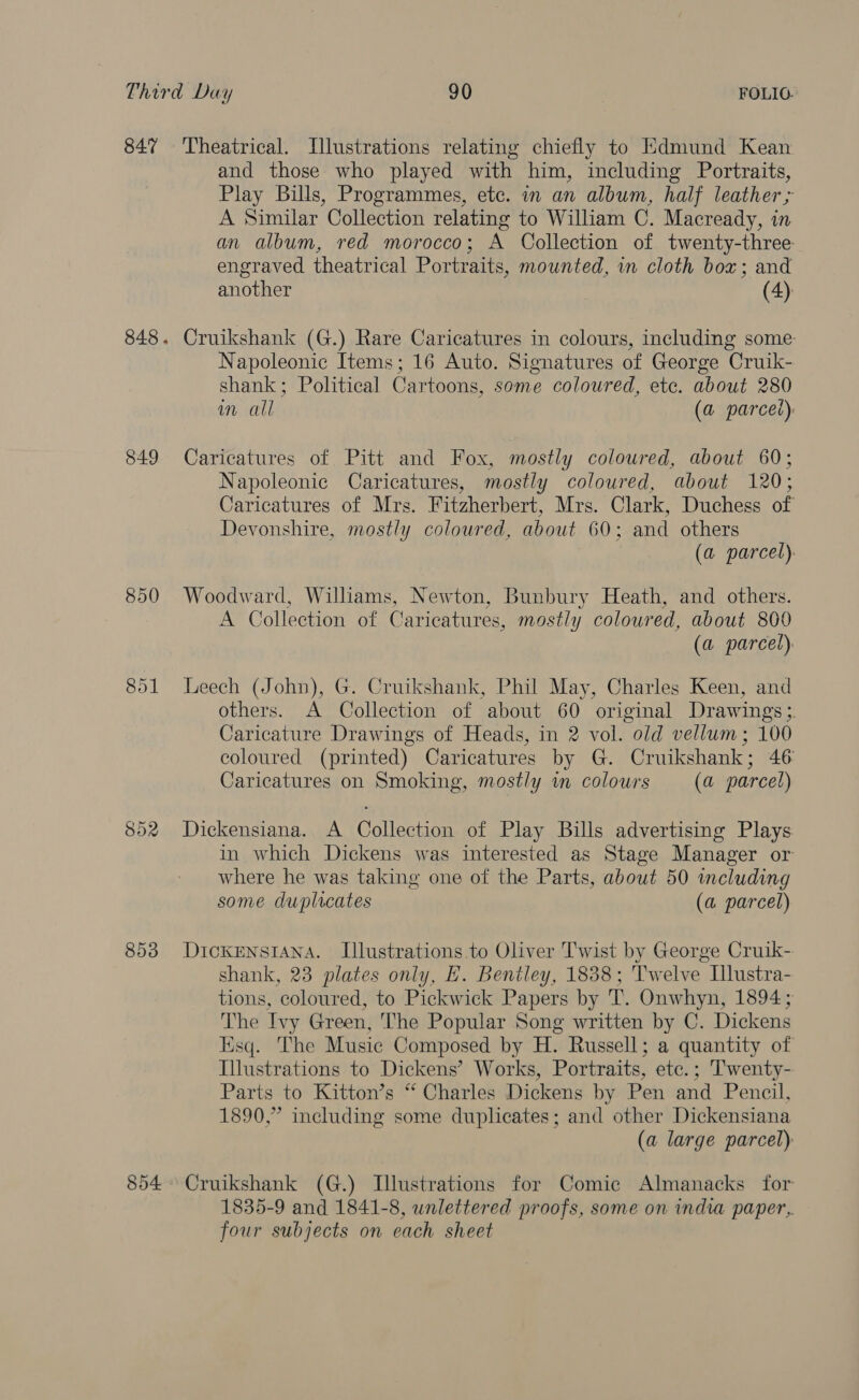 847 849 850 853 854 Theatrical. Illustrations relating chiefly to Edmund Kean and those who played with him, including Portraits, Play Bills, Programmes, etc. in an album, half leather &gt; A Similar Collection relating to William C. Macready, in an album, red morocco; A Collection of twenty-three engraved theatrical Portraits, mounted, in cloth box; and another (4) Cruikshank (G.) Rare Caricatures in colours, including some: Napoleonic Items; 16 Auto. Signatures of George Cruik- shank; Political Cartoons, some coloured, etc. about 280 im all (a parcei) Caricatures of Pitt and Fox, mostly coloured, about 60; Napoleonic Caricatures, mostly coloured, about 120; Caricatures of Mrs. Fitzherbert, Mrs. Clark, Duchess of Devonshire, mostly coloured, about 60; and others (a parcel). Woodward, Williams, Newton, Bunbury Heath, and others. A Collection of Caricatures, mostly coloured, about 800 (a parcel). Leech (John), G. Cruikshank, Phil May, Charles Keen, and others. A Collection of about 60 original Drawings ;. Caricature Drawings of Heads, in 2 vol. old vellum; 100 coloured (printed) Caricatures by G. Cruikshank; 46 Caricatures on Smoking, mostly im colours (a parcel) Dickensiana. A Collection of Play Bills advertising Plays in which Dickens was interested as Stage Manager or where he was taking one of the Parts, about 50 including some duplicates (a parcel) DickENnsIANnA. Illustrations to Oliver Twist by George Cruik- shank, 23 plates only, E. Bentley, 1838; Twelve Illustra- tions, coloured, to Pickwick Papers by T. Onwhyn, 1894; The Ivy Green, The Popular Song written by C. Dickens Esq. The Music Composed by H. Russell; a quantity of Illustrations to Dickens’ Works, Portraits, ete.; Twenty- Parts to Kitton’s “ Charles Dickens by Pen and Pencil, 1890,” including some duplicates; and other Dickensiana (a large parcel) Cruikshank (G.) Illustrations for Comic Almanacks for 1835-9 and 1841-8, wnlettered proofs, some on india paper, four subjects on each sheet