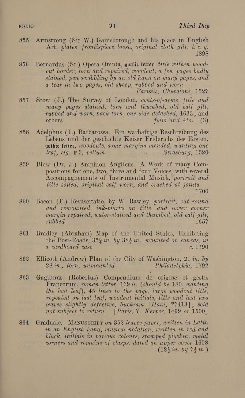 FOLIO 9] Third Day 855 Armstrong (Sir W.) Gainsborough and his place in English. Art, plates, frontispiece loose, original cloth gilt, t. e. 9. 1898 856 Bernardus (St.) Opera Omnia, gothic letter, title within wood- cut border, torn and repaired, woodcut, a few pages badly stained, pen scribbling by an old hand on many pages, and a tear in two pages, old sheep, rubbed and worn Parisuis, Chevalom, 1527 857 Stow (J.) The Survey of London, coats-of-arms, title and many pages stained, torn and thumbed, old calf gilt, rubbed and worn, back torn, one side detached, 1633; and others folio and 4to. (8) 858 Adelphus (J.) Barbarossa. Hin warhaftige Beschreibung des Lebens und der geschichte Keiser Friderichs des Hrsten, gothic fetter, woodcuts, some margins mended, wanting one leaf, sig. F 5, vellum ; Strasburg, 1520 859 Blow (Dr. J.) Amphion Anglicus. A Work of many Com- positions for one, two, three and four Voices, with several Accompagnements of Instrumental Musick, portrait and title soiled, original calf worn, and cracked at jovnts 1700 860 Bacon (F.) Resuscitatio, by W. Rawley, portrait, cut round and remounted, ink-marks on twtle, and lower corner margin reparred, water-stained and thumbed, old calf gilt, rubbed 1657 861 Bradley (Abraham) Map of the United States, Hxhibiting the Post-Roads, 353 in. by 384 1n., mounted on canvas, in a cardboard case 6: Li90 862 Ellicott (Andrew) Plan of the City of Washington, 21 i. by 28 in., torn, unmounted Philadelphia, 1792 863 Gaguinus (Robertus) Compendium de origine et gestis Francorum, roman letter, 179 Il. (should be 180, wanting the last leaf), 45 lines to the page, large woodcut title, repeated on last leaf, woodcut mitials, title and last two leaves slightly defectwe, buckram [Hain, *7413]; sold not subject to return [| Parts, T. Kerver, 1499 or 1500| 864 Graduale. Manuscript on 352 leaves paper, written in Latin in an English hand, musical notation, written in red and black, initials in various colours, stamped pigskin, metal corners and remains of clasps, dated on upper cover 1608 (124 in. by 74 in.)