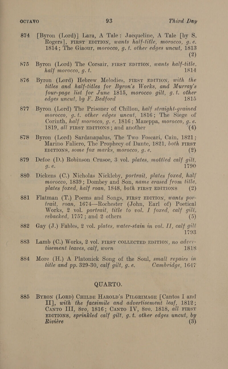 874 877 881 882 883 884 885 [Byron (Lord)| Lara, A Tale: Jacqueline, A Tale [by 8 Rogers|, FIRST EDITION, wants half-title, morocco, gq. e. 1814; The Giaour, morocco, g. t. other edges uncut, 1813 (2) Byron (Lord) The Corsair, FIRST EDITION, wants half-title, half morocco, g. t. 1814 Byron (Lord) Hebrew Melodies, First EDITION, with the titles and half-titles for Byron’s Works, and Murray’s four-page list for June 1815, morocco gilt, g.t. other edges uncut, by f°. Bedford 1815 Byron (Lord) The Prisoner of Chillon, half straight-gramed morocco, g.t. other edges uncut, 1816; The Siege of Corinth, half morocco, g. e. 1816; Mazeppa, morocco, g. é. 1819, all FIRST EDITIONS ; and another (4) Byron (Lord) Sardanapalus, The Two Foscari, Cain, 1821; Marino Faliero, The Prophecy of Dante, 1821, both First EDITIONS, some fox marks, morocco, g. €. (2) Defoe (D.) Robinson Crusoe, 3 vol. plates, mottled calf gilt, g. @. T20 Dickens (C.) Nicholas Nickleby, portrait, plates foxed, half morocco, 1839; Dombey and Son, name erased from title, plates foxed, half roan, 1848, both FIRST EDITIONS (2) Flatman (T.) Poems and Songs, FIRST EDITION, wants por- trait, roan, 16%74—Rochester (John, Earl of) Poetical Works, 2 vol. portrait, title to vol. I foxed, calf gilt, rebacked, 1757; and 2 others (5) Gay (J.) Fables, 2 vol. plates, water-stain in vol. II, calf gilt 1793 Lamb (C.) Works, 2 vol. FIRST COLLECTED EDITION, no adve’- tisement leaves, calf, worn 1813. More (H.) A Platonick Song of the Soul, small repairs in title and pp. 329-30, calf gilt, g. e. Cambridge, 1647 QUARTO. Byron (Lorp) Cu1tpE Harowp’s Pinerrmace [Cantos I and II], with the facsimile and advertisement leaf, 1812; Canto III, 8vo0, 1816; Canto IV, 8vo. 1818, all FIRST EDITIONS, sprinkled calf gilt, g.t. other edges uncut, by Riviere 8