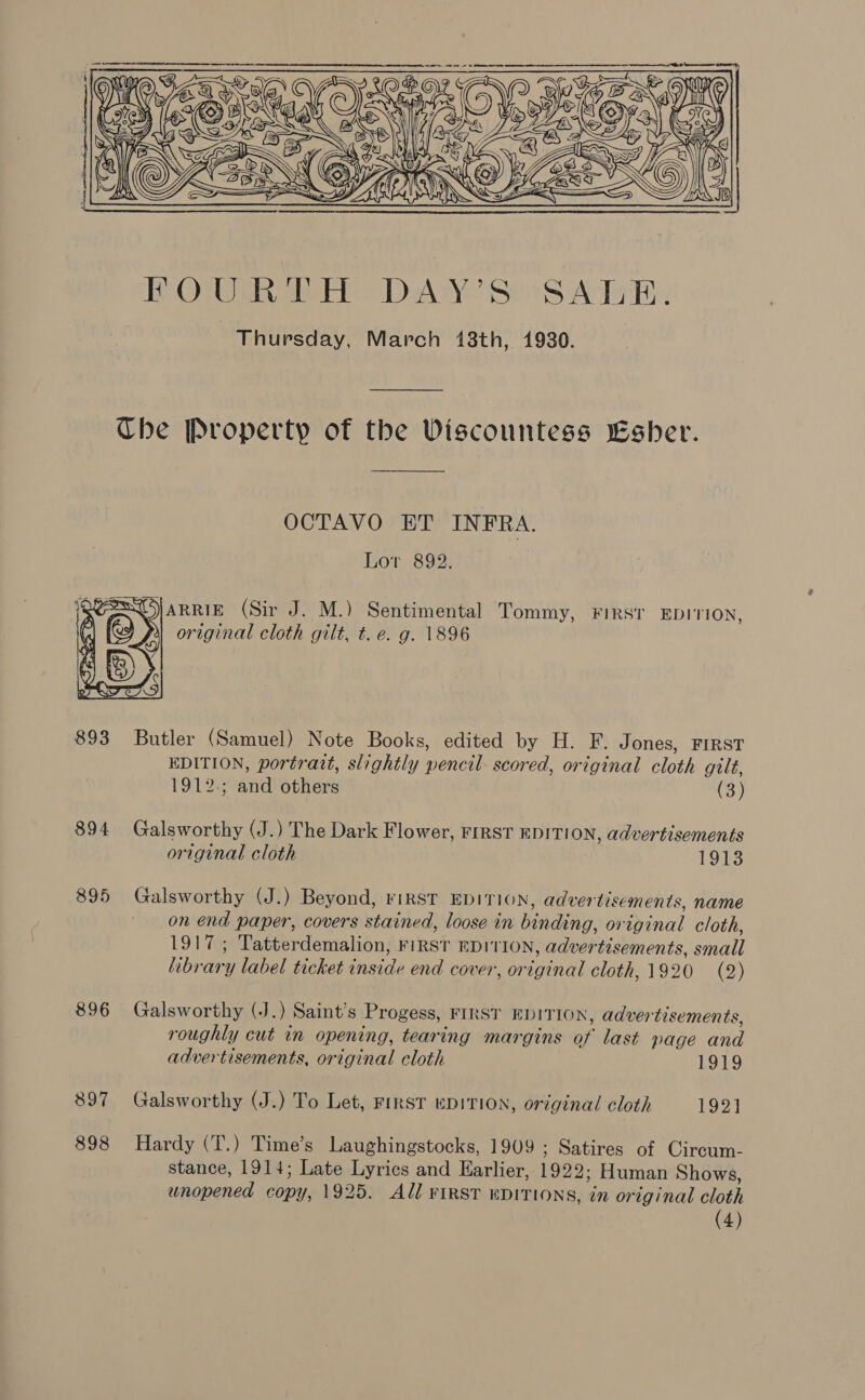   OCTAVO ET INFRA. Lor 892.  original cloth gilt, t. e. g. 1896 894 895 896 897 898 EDITION, portrait, slightly pencil- scored, original cloth gilt, 1912.; and others (3) Galsworthy (J.) The Dark Flower, FIRST EDITION, advertisements original cloth 1913 Galsworthy (J.) Beyond, riRST EDITION, advertisements, name on end paper, covers stained, loose in binding, original cloth, 1917; Tatterdemalion, FIRST EDITION, advertisements, small library label ticket inside end cover, original cloth, 1920 (2) Galsworthy (J.) Saint’s Progess, FIRST EDITION, advertisements, roughly cut in opening, tearing margins of last page and advertisements, original cloth 1919 Galsworthy (J.) To Let, FIRST EDITION, original cloth 192] Hardy (T.) Time’s Laughingstocks, 1909 ; Satires of Circum- stance, 1914; Late Lyrics and Earlier, 1922; Human Shows, unopened copy, 1925. All FIRST EDITIONS, in original cloth (4)