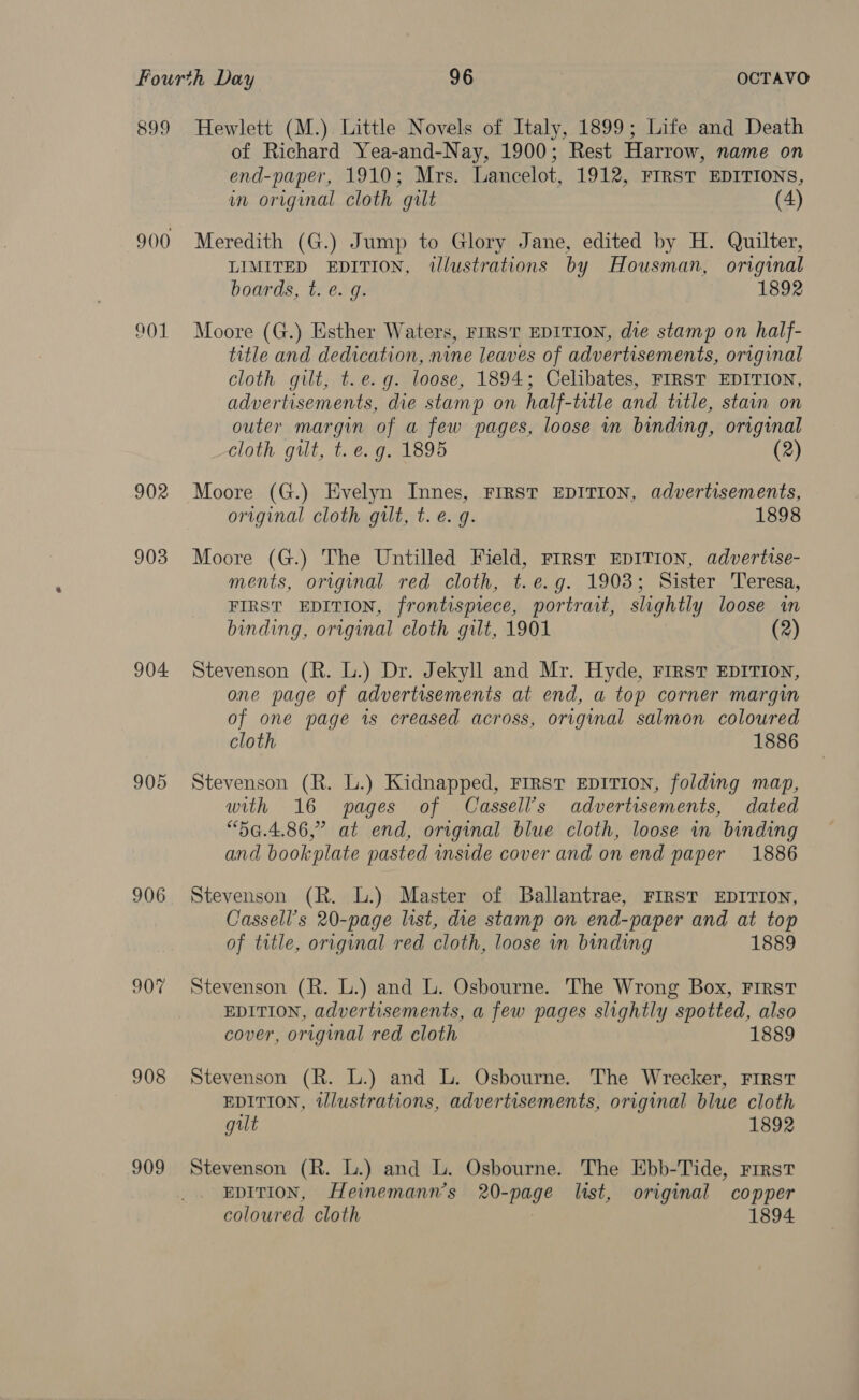 899 Hewlett (M.) Little Novels of Italy, 1899; Life and Death of Richard Yea-and-Nay, 1900; Rest Harrow, name on end-paper, 1910; Mrs. Lancelot, 1912, FIRST EDITIONS, in original cloth gilt (4) 900 Meredith (G.) Jump to Glory Jane, edited by H. Quilter, LIMITED EDITION, ilustrations by Housman, original boards, t. e. g. 1892 01 Moore (G.) Esther Waters, FIRST EDITION, die stamp on half- title and dedication, nine leaves of advertisements, original cloth gilt, t.e.g. loose, 1894; Celibates, FIRST EDITION, advertisements, die stamp on half-title and title, stain on outer margin of a few pages, loose in binding, original cloth gilt, t. e.g. 1895 (2) 902 Moore (G.) Evelyn Innes, FIRST EDITION, advertisements, original cloth gilt, t. e.g. 1898 903 Moore (G.) The Untilled Field, First EDITION, advertise- ments, original red cloth, t.e.g. 1903; Sister Teresa, FIRST EDITION, frontispiece, portrait, slightly loose in binding, original cloth gilt, 1901 (2) 904 Stevenson (R. L.) Dr. Jekyll and Mr. Hyde, First EDITION, one page of advertisements at end, a top corner margin of one page is creased across, original salmon coloured cloth 1886 905 Stevenson (R. L.) Kidnapped, First EDITION, folding map, with 16 pages of Cassell’s advertisements, dated “5G.4.86,” at end, original blue cloth, loose wm binding and bookplate pasted mnside cover and on end paper 1886 906 Stevenson (R. L.) Master of Ballantrae, FIRST EDITION, Cassell’s 20-page list, die stamp on end-paper and at top of title, original red cloth, loose in binding 1889 907 Stevenson (R. L.) and L. Osbourne. The Wrong Box, First EDITION, advertisements, a few pages slightly spotted, also cover, original red cloth 1 908 Stevenson (R. L.) and L. Osbourne. The Wrecker, First EDITION, tlustrations, advertisements, original blue cloth gilt 1892 909 Stevenson (R. L.) and L. Osbourne. The Ebb-Tide, First EDITION, Heinemann’s 20-page list, original copper coloured cloth | 1894