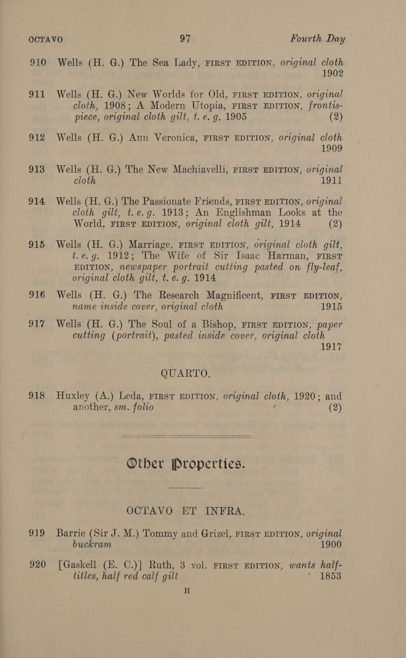 910 Wells (H. G.) The Sea Lady, First EDITION, original cloth 1902 911 Wells (H. G.) New Worlds for Old, FIRST EDITION, original cloth, 1908; A Modern Utopia, FIRST EDITION, frontts- prece, original cloth gilt, t. e.g. 1905 (2) 912 Wells (H. G.) Ann Veronica, FIRST EDITION, original cloth 1909 913 Wells (H. G.) The New Machiavelli, First EDITION, original cloth 1911 914 Wells (H. G.) The Passionate Friends, FIRST EDITION, original cloth gilt, t.e.g. 1918; An Englishman Looks at the World, FIRST EDITION, original cloth gilt, 1914 (2) 915 Wells (H. G.) Marriage, FIRST EDITION, original cloth gilt, t.e.g. 1912; The Wife of Sir Isaac Harman, First EDITION, newspaper portrait cutting pasted on fly-leaf, original cloth gilt, t. e.g. 1914 916 Wells (H. G.) The Research Magnificent, FIRST EDITION, name inside cover, original cloth 1915 917 Wells (H. G.) The Soul of a Bishop, FIRST EDITION, paper cutting (portrait), pasted inside cover, original cloth ih nly, QUARTO. 918 Huxley (A.) Leda, FIRST EDITION, original cloth, 1920; and another, sm. folio ¢ (2)   Other Properties. OCTAVO ET INFRA. 919 Barrie (Sir J. M.) Tommy and Grizel, FrRsT EDITION, original buckram 1900 920 [Gaskell (E. C.)] Ruth, 3 vol. rrrst eprrion, wants half- titles, half red calf gilt * 1853 H