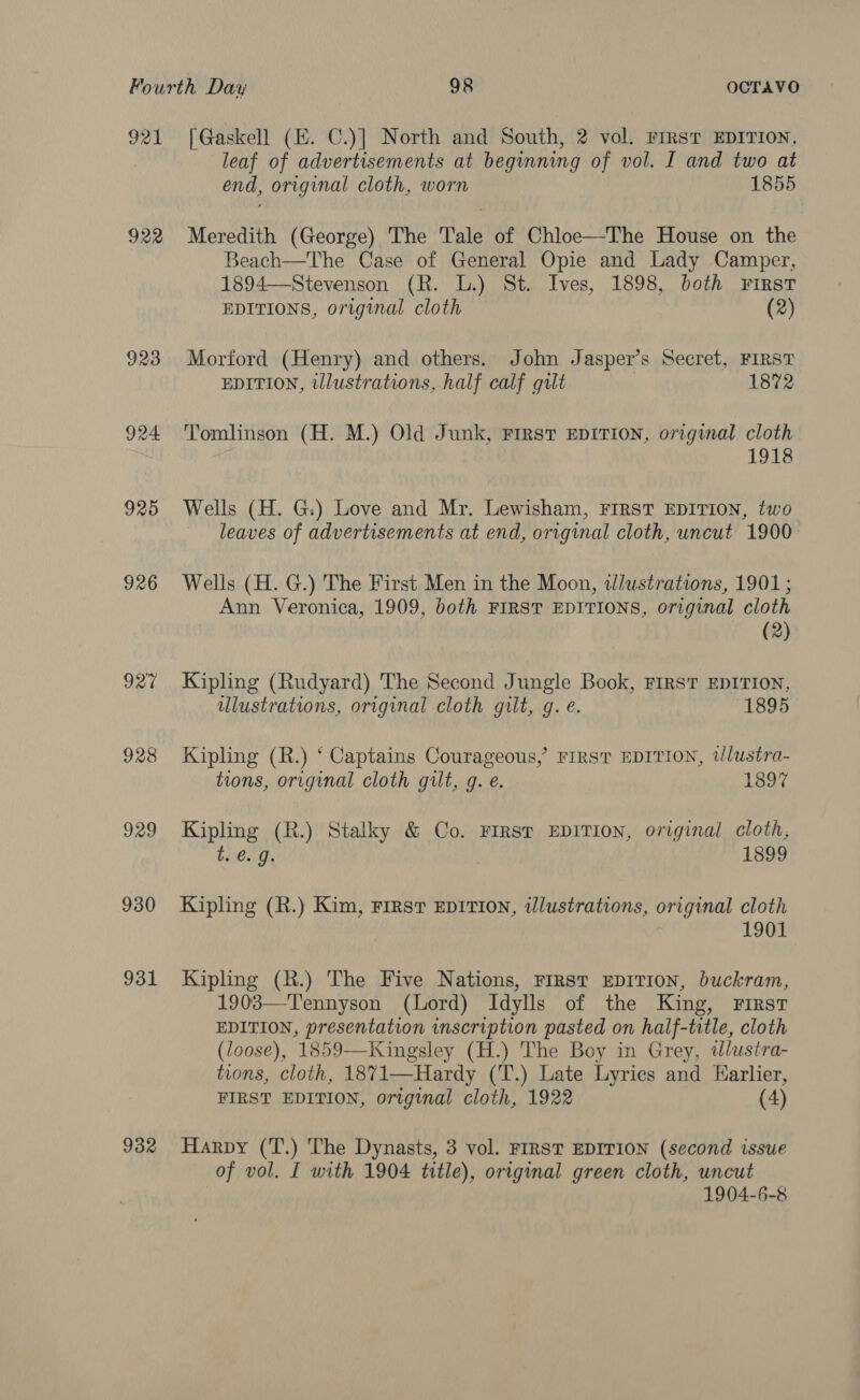 921 922 923 924 925 926 929 930 931 932 [Gaskell (E. C.)] North and South, 2 vol. FIRST EDITION, leaf of advertisements at beginning of vol. I and two at end, original cloth, worn 1855 Meredith (George) The Tale of Chloe—The House on the Beach—The Case of General Opie and Lady Camper, 1894—-Stevenson (R. L.) St. Ives, 1898, both First EDITIONS, original cloth (2) Mortord (Henry) and others. John Jasper’s Secret, FIRST EDITION, illustrations, half calf gilt 1872 Tomlinson (H. M.) Old Junk, First EDITION, original cloth 1918 Wells (H. G:) Love and Mr. Lewisham, FIRST EDITION, two leaves of advertisements at end, original cloth, uncut 1900 Wells (H. G.) The First Men in the Moon, tlustrations, 1901 ; Ann Veronica, 1909, both FIRST EDITIONS, original cloth (2) Kipling (Rudyard) The Second Jungle Book, FIRST EDITION, ulustrations, original cloth gilt, g. e. 1895 Kipling (R.) ‘ Captains Courageous,’ FIRST EDITION, tlustra- tions, original cloth gilt, g. e. 1897 Kipling (R.) Stalky &amp; Co. First EDITION, original cloth, t. €. 9. 1899 Kipling (R.) Kim, First EDITION, illustrations, original cloth 1901 Kipling (R.) The Five Nations, FIRST EDITION, buckram, 1903—Tennyson (Lord) Idylls of the King, First EDITION, presentation inscription pasted on half-title, cloth (loose), 1859—Kingsley (H.) The Boy in Grey, wlustra- tions, cloth, 1871—Hardy (T.) Late Lyrics and Earlier, FIRST EDITION, original cloth, 1922 (4)  Harpy (T.) The Dynasts, 3 vol. FIRST EDITION (second issue of vol. I with 1904 title), original green cloth, uncut 1904-6-8