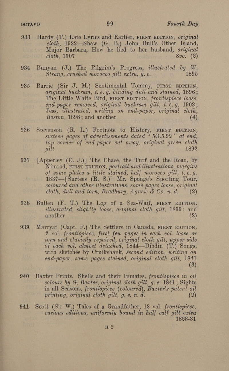 933 934 935 936 937 938 939 940 941 Hardy (T.) Late Lyrics and Harlier, FIRST EDITION, original cloth, 1922—Shaw (G. B.) John Bull’s Other Island, Major Barbara, How he hed to her husband, original cloth, 1907 8vo. (2) Bunyan (J.) The Pilgrim’s Progress, illustrated by W. Strang, crushed morocco gilt extra, g. é. 1895 Barrie (Sir J. M.) Sentimental Tommy, FIRST EDITION, original buckram, t. e.g. binding dull and stained, 1896; The Little White Bird, FIRST EDITION, frontispiece loose, end-paper removed, original buckram gilt, t.e.g. 1902; Jess, tllustrated, writing on end-paper, original cloth, Boston, 1898; and another (4) Stevenson (R. lL.) Footnote to History, FIRST EDITION, stateen pages of advertisements dated “5G.5.92” at end, top corner of end-paper cut away, original green cloth gilt 1892 [Apperley (C. J.)| The Chace, the Turf and the Road, by Nimrod, FIRST EDITION, portrait and illustrations, margins of some plates a little stained, half morocco gilt, t. e. g. 1837—[Surtees (R. S.)] Mr. Sponge’s Sporting Tour, coloured and other illustrations, some pages loose, original cloth, dull and torn, Bradbury, Agnew &amp; Co. n.d. (2) Bullen (F. T.) The Log of a Sea-Waif, FIRST EDITION, illustrated, slightly loose, original cloth gilt, 1899; and another (2) Marryat (Capt. F.) The Settlers in Canada, FIRST EDITION, 2 vol. frontispiece, first few pages in each vol. loose or torn and clumsily repaired, original cloth gilt, upper side of each vol. almost detached, 1844—-Dibdin (T.) Songs, with sketches by Cruikshank, second edition, writing on end-paper, some pages stained, original cloth gilt, 1841 (3) Baxter Prints. Shells and their Inmates, frontispiece in oil colours by G. Baxter, original cloth gilt, g. e. 1841; Sights in all Seasons, frontispiece (coloured), Baxter’s patent oil printing, original cloth gilt, g. e. n. d. (2) Scott (Sir W.) Tales of a Grandfather, 12 vol. frontispiece, various editions, uniformly bound in half calf gilt extra 1828-31 ie