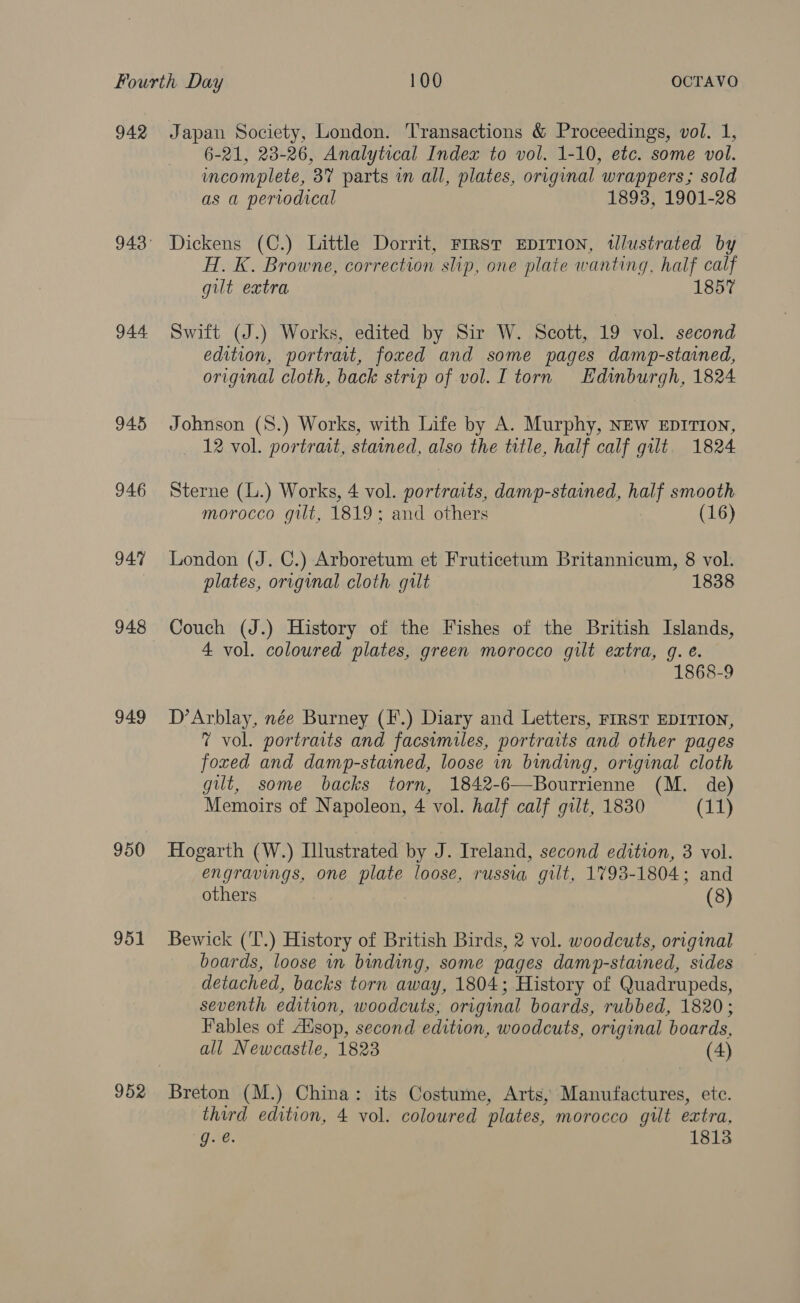 942 944 945 946 947 948 949 950 951 952 Japan Society, London. ‘Transactions &amp; Proceedings, vol. 1, 6-21, 23-26, Analytical Index to vol. 1-10, etc. some vol. incomplete, 87 parts in all, plates, original wrappers; sold as a periodical 1893, 1901-28 Dickens (C.) Little Dorrit, FIRst EDITION, tlustrated by H. K. Browne, correction slip, one plate wanting, half calf gilt extra 1857 Swift (J.) Works, edited by Sir W. Scott, 19 vol. second edition, portrait, foxed and some pages damp-stained, original cloth, back strip of vol. I torn Edinburgh, 1824 Johnson (8.) Works, with Life by A. Murphy, NEw EDITION, 12 vol. portrait, stained, also the trtle, half calf gilt 1824 Sterne (L.) Works, 4 vol. portraits, damp-stained, half smooth morocco gilt, 1819: and others (16) London (J. C.) Arboretum et Fruticetum Britannicum, 8 vol. plates, original cloth gilt 1838 Couch (J.) History of the Fishes of the British Islands, 4 vol. coloured plates, green morocco gilt extra, g. é. 1868-9 D’Arblay, née Burney (F.) Diary and Letters, FIRST EDITION, 7 vol. portraits and facsimiles, portraits and other pages foxed and damp-stained, loose in binding, original cloth gilt, some backs torn, 1842-6—Bourrienne (M. de) Memoirs of Napoleon, 4 vol. half calf gilt, 1830 (11) Hogarth (W.) Illustrated by J. Ireland, second edition, 3 vol. engravings, one plate loose, russia gilt, 1793-1804; and others (8) Bewick ('T.) History of British Birds, 2 vol. woodcuts, original boards, loose in binding, some pages damp-stained, sides detached, backs torn away, 1804; History of Quadrupeds, seventh edition, woodcuts, original boards, rubbed, 1820; Fables of Ausop, second edition, woodcuts, original boards, all Newcastle, 1823 (4) Breton (M.) China: its Costume, Arts, Manufactures, ete. third edition, 4 vol. coloured plates, morocco gilt extra, g. @. 1813