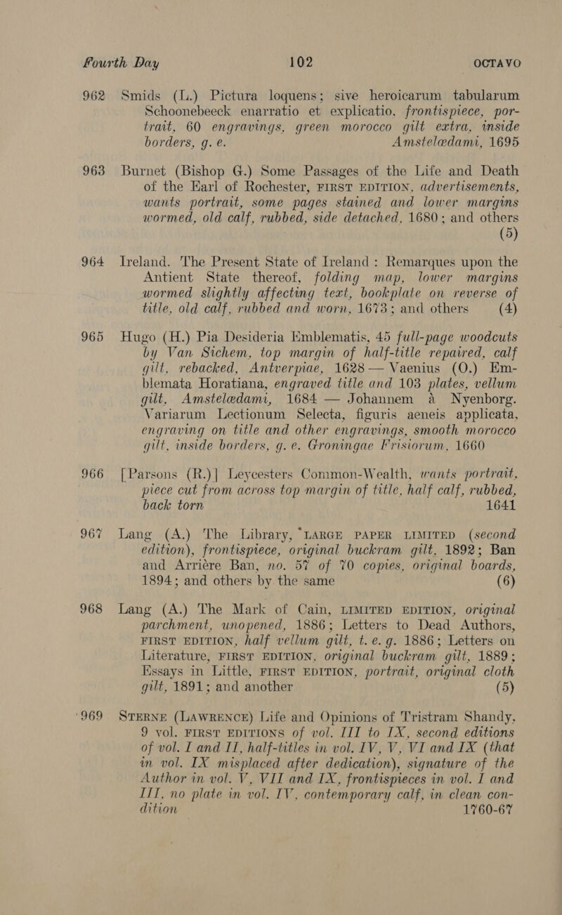 962 963 964 966 967 968 ‘969 Smids (l.) Pictura loquens; sive heroicarum tabularum Schoonebeeck enarratio et explicatio, frontispiece, por- trait, 60 engravings, green morocco gilt extra, imside borders, g. e. Amsteledami, 1695 Burnet (Bishop G.) Some Passages of the Life and Death of the Karl of Rochester, FIRST EDITION, advertisements, wants portrait, some pages stained and lower margums wormed, old calf, rubbed, side detached, 1680; and others (5) Ireland. The Present State of Iveland : Remarques upon the Antient State thereof, folding map, lower margins wormed slightly affecting text, bookplate on reverse of title, old calf, rubbed and worn, 1673; and others (4) Hugo (H.) Pia Desideria Kmblematis, 45 full-page woodcuts by Van Sichem, top margin of half-title repaired, calf gilt, rebacked, Antverpiae, 1628 — Vaenius (O.) Em- blemata Horatiana, engraved title and 103 plates, vellum gilt, Amsteledami, 1684 — Johannem a WNyenborg. Variarum Lectionum Selecta, figuris aeneis applicata, engraving on title and other engravings, smooth morocco gilt, inside borders, g. e. Groningae Frisiorum, 1660 [Parsons (R.)] Leycesters Conmon-Wealth, wants portrait, piece cut from across top margin of title, half calf, rubbed, back torn 1641 Lang (A.) The Library, “LARGE PAPER LIMITED (second edition), frontispiece, original buckram gilt, 1892; Ban and Arriére Ban, no. 57 of 70 coptes, original boards, 1894; and others by. the same (6) Lang (A.) The Mark of Cain, LIMITED EDITION, original parchment, unopened, 1886; Letters to Dead Authors, FIRST EDITION, half vellum gilt, t. e.g. 1886; Letters on Literature, FIRST EDITION, original buckram gilt, 1889; Essays in Little, FIRST EDITION, portrait, original cloth gut, 1891; and another (5) STERNE (LAWRENCE) Life and Opinions of Tristram Shandy, 9 vol. FIRST EDITIONS of vol. III to IX, second editions of vol. I and IT, half-titles in vol. IV, V, VI and IX (that im vol. IX misplaced after dedication), signature of the Author in vol. V, VII and IX, frontispieces in vol. I and ITI, no plate in vol. IV, contemporary calf, in clean con- dition 1760-67