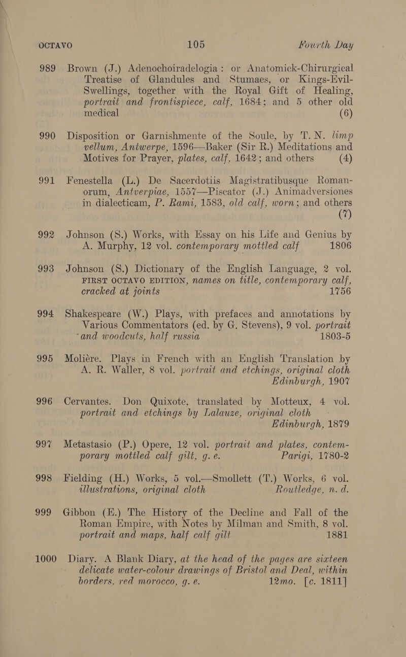 989 Brown (J.) Adenochoiradelogia: or Anatomick-Chirurgical Treatise of Glandules and Stumaes, or Kings-Hvil- Swellings, together with the Royal Gift of Healing, portrait and frontispiece, calf, 1684; and 5 other old medical (6) 990 Disposition or Garnishmente of the Soule, by T.N. limp vellum, Antwerpe, 1596—Baker (Sir R.) Meditations and Motives for Prayer, plates, calf, 1642; and others (4) 991 Fenestella (L.) De Sacerdotiis Magistratibusque Roman- orum, Antverpiae, 1557—Piscator (J.) Animadversiones m dialecticam, P. Rami, 1583, old calf, worn; and others (7) 992 Johnson (S.) Works, with Essay on his Life and Genius by A. Murphy, 12 vol. contemporary mottled calf 1806 993 Johnson (8.) Dictionary of the English Language, 2 vol. FIRST OCTAVO EDITION, names on title, contemporary calf, cracked at joints 1756 994 Shakespeare (W.) Plays, with prefaces and annotations by Various Commentators (ed. by G. Stevens), 9 vol. portratt ‘and woodcuts, half russia 1803-5 995 Moliére. Plays in French with an English Translation by A. R. Waller, 8 vol. portrait and etchings, original cloth Edinburgh, 1907 996 Cervantes. Don Quixote, translated by Motteux, 4 vol. portrait and etchings by Lalauze, original cloth Edinburgh, 1879 997 Metastasio (P.) Opere, 12 vol. portrait and plates, contem- porary mottled calf gilt, g. e. Parigi, 1780-2 998 Fielding (H.) Works, 5 vol.—Smollett (T.) Works, 6 vol. illustrations, original cloth Routledge, n. d. 999 Gibbon (H.) The History of the Decline and Fall of the Roman [mpire, with Notes by Milman and Smith, 8 vol. portrait and maps, half calf gilt 1881 1000 Diary. A Blank Diary, at the head of the pages are sixteen delicate water-colour drawings of Bristol and Deal, within borders, red morocco, q. €. 12mo. [c. 1811]