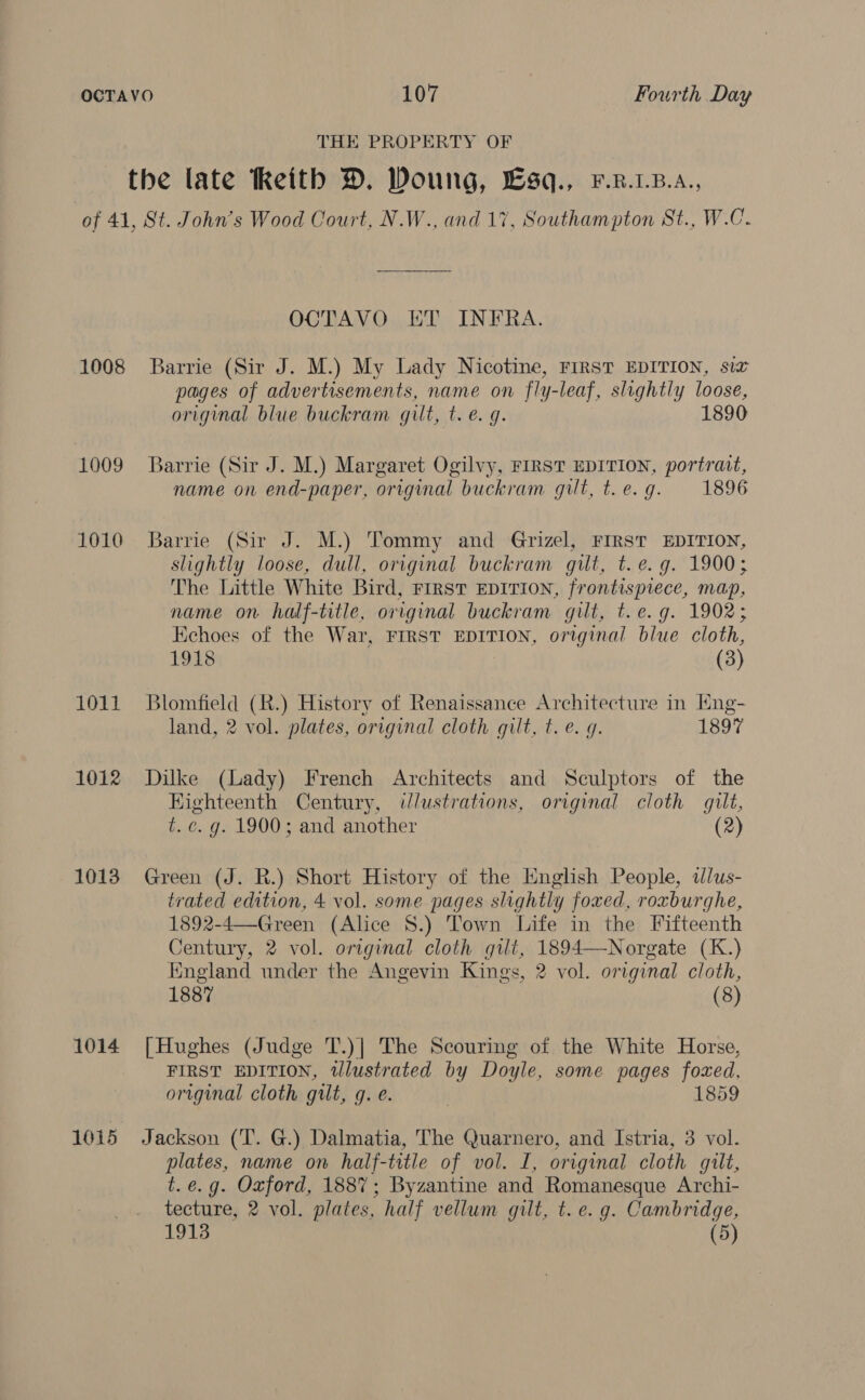 THE PROPERTY OF 1008 1009 1010 1011 1012 1013 1014 1015 OCTAVO ET INFRA. Barrie (Sir J. M.) My Lady Nicotine, FIRST EDITION, six pages of advertisements, name on fly-leaf, slightly loose, original blue buckram gilt, t. e. g. 1890 Barrie (Sir J. M.) Margaret Ogilvy, FIRST EDITION, portrait, name on end-paper, original buckram gilt, t.e.g. 1896 Barrie (Sir J. M.) Tommy and Grizel, FIRST EDITION, slightly loose, dull, original buckram gut, t.e.g. 1900; The Little White Bird, FIRST EDITION, frontispiece, map, name on half-title, original buckram gilt, t.e.g. 1902; Kchoes of the War, FIRST EDITION, original blue cloth, 1918 (3) Blomfield (R.) History of Renaissance Architecture in Eng- land, 2 vol. plates, original cloth gilt, t.e. g. 1897 Dilke (Lady) French Architects and Sculptors of the Kighteenth Century, ddlustrations, original cloth gilt, t. c. g. 1900; and another (2) Green (J. R.) Short History of the English People, dlus- trated edition, 4 vol. some pages slightly foxed, roxburghe, 1892-4—Green (Alice 8.) Town Life in the Fifteenth Century, 2 vol. original cloth gilt, 1894—Norgate (K.) England under the Angevin Kings, 2 vol. original cloth, 1887 (8) [Hughes (Judge T.)| The Scouring of the White Horse, FIRST EDITION, tllustrated by Doyle, some pages foxed, original cloth gilt, g. e. | 1859 Jackson (T. G.) Dalmatia, The Quarnero, and Istria, 3 vol. plates, name on half-title of vol. I, original cloth gilt, t.e.g. Oxford, 1887; Byzantine and Romanesque Archi- tecture, 2 vol. plates, half vellum gilt, t. e.g. Cambridge, 1913 (5)