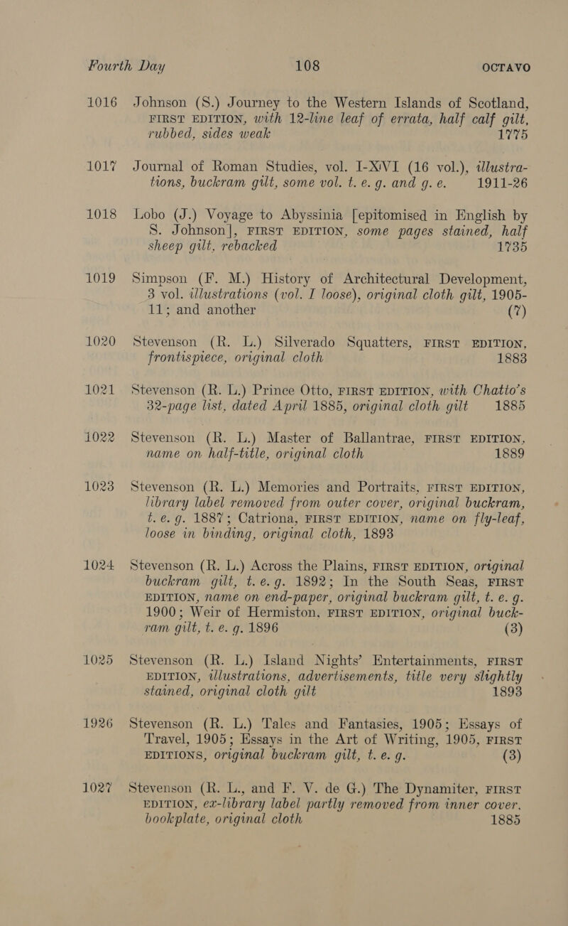 1016 1017 1018 1019 1020 1021 1022 1025 1926 1027 Johnson (8.) Journey to the Western Islands of Scotland, FIRST EDITION, with 12-line leaf of errata, half calf gilt, rubbed, sides weak 175 Journal of Roman Studies, vol. I-X'VI (16 vol.), tdlustra- tions, buckram gilt, some vol. t. e.g. and g. e. 1911-26 Lobo (J.) Voyage to Abyssinia [epitomised in English by S. Johnson], FIRST EDITION, some pages stained, half sheep gilt, rebacked 1735 Simpson (F. M.) History of Architectural Development, 3 vol. wlustrations (vol. I loose), original cloth gilt, 1905- 11; and another (7) Stevenson (R. L.) Silverado Squatters, FIRST EDITION, frontispiece, original cloth 1883 Stevenson (R. L.) Prince Otto, FIRST EDITION, with Chatio’s 32-page list, dated April 1885, original cloth gilt 1885 Stevenson (R. L.) Master of Ballantrae, FIRST EDITION, name on half-title, original cloth 1889 Stevenson (R. L.) Memories and Portraits, FIRST EDITION, library label removed from outer cover, original buckram, t.é.g. 1887; Catriona, FIRST EDITION, name on fly-leaf, loose in binding, original cloth, 1893 Stevenson (R. L.) Across the Plains, FIRST EDITION, ortginal buckram gilt, t.e.g. 1892; In the South Seas, FIRST EDITION, name on end-paper, original buckram quit, t. e. g. 1900; Weir of Hermiston, FIRST EDITION, original buck- ram gilt, t. e. g. 1896 (3) Stevenson (R. L.) Island Nights’ Entertainments, FIRST EDITION, illustrations, advertisements, title very slightly stained, original cloth gilt 1893 Stevenson (R. L.) Tales and Fantasies, 1905; Essays of Travel, 1905; Essays in the Art of Writing, 1905, First EDITIONS, original buckram gilt, t. e.g. (3) Stevenson (R. L., and F. V. de G.) The Dynamiter, First EDITION, ex-library label partly removed from inner cover, bookplate, original cloth 1885