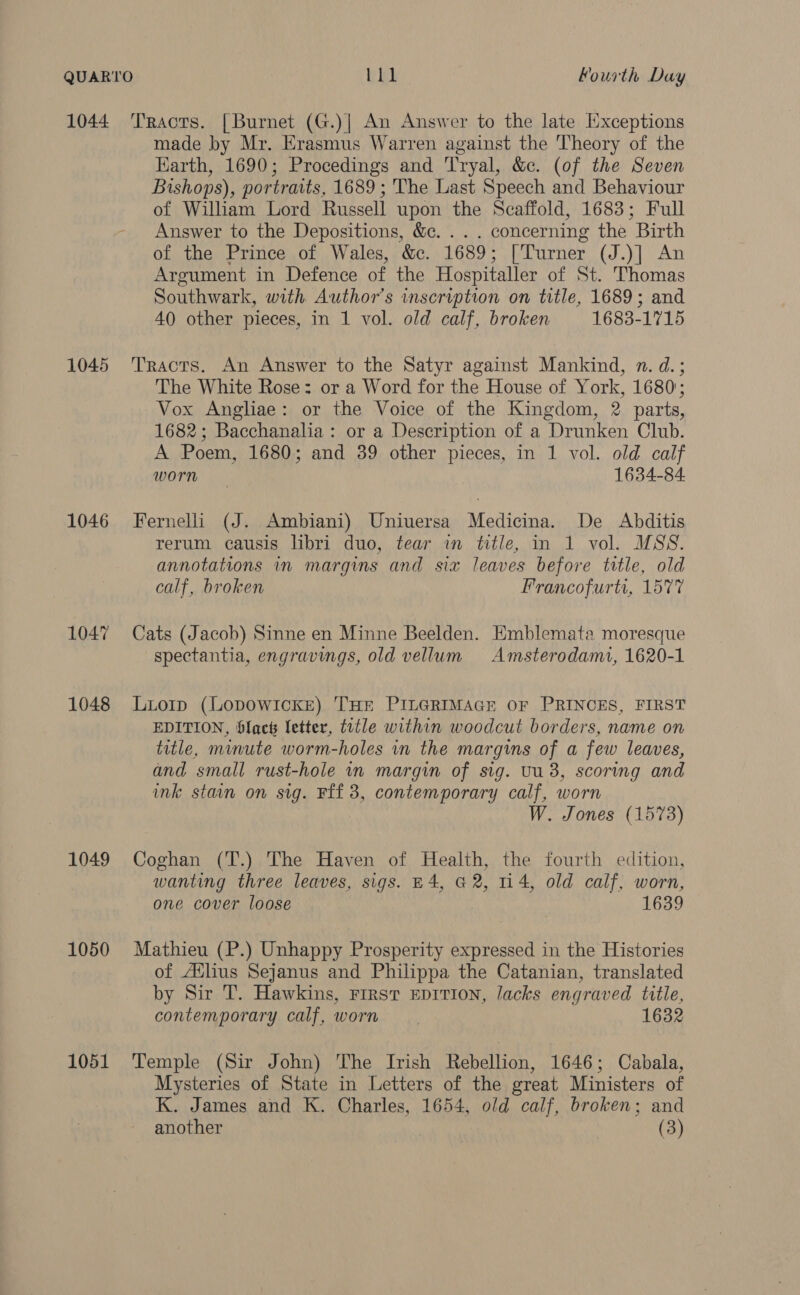 1044 1045 1046 1047 1048 1049 1050 1051 Tracts. [Burnet (G.)| An Answer to the late [Exceptions made by Mr. Erasmus Warren against the Theory of the Earth, 1690; Procedings and Tryal, &amp;c. (of the Seven Bishops), portraits, 1689 ; The Last Speech and Behaviour of Wiliam Lord Russell upon the Scaffold, 1683; Full Answer to the Depositions, &amp;c. . . . concerning the Birth of the Prince of Wales, &amp;c. 1689; [Turner (J.)] An Argument in Defence of the Hospitaller of St. Thomas Southwark, with. Author’s inscription on title, 1689; and 40 other pieces, in 1 vol. old calf, broken 1683-1715 Tracts. An Answer to the Satyr against Mankind, n. d.; The White Rose: or a Word for the House of York, 1680; Vox Angliae: or the Voice of the Kingdom, 2 parts, 1682; Bacchanalia: or a Description of a Drunken Club. A Poem, 1680; and 39 other pieces, in 1 vol. old calf worn 1634-84 Fernelli (J. Ambiani) Uniuersa Medicina. De Ahbditis rerum causis libri duo, tear in title, in 1 vol. MSS. annotations in margins and six leaves before title, old calf, broken Francofurti, 1577 Cats (Jacob) Sinne en Minne Beelden. Emblemata moresque spectantia, engravings, old vellum Amsterodami, 1620-1 Luiorp (LopoWIcKE) THE PILGRIMAGE OF PRINCES, FIRST EDITION, Slact letter, title within woodcut borders, name on title, minute worm-holes in the margins of a few leaves, and small rust-hole in margin of sig. tu 38, scoring and ink stain on sig. Fff 3, contemporary calf, worn W. Jones (1573) Coghan (T.) The Haven of Health, the fourth edition, wanting three leaves, sigs. £4, G2, 114, old calf, worn, one cover loose 1639 Mathieu (P.) Unhappy Prosperity expressed in the Histories of Atlus Sejanus and Philippa the Catanian, translated by Sir T. Hawkins, First EpIvIon, lacks engraved title, contemporary calf, worn 1632 Temple (Sir John) The Irish Rebellion, 1646; Cabala, Mysteries of State in Letters of the great Ministers of K. James and K. Charles, 1654, old calf, broken; and another (3)