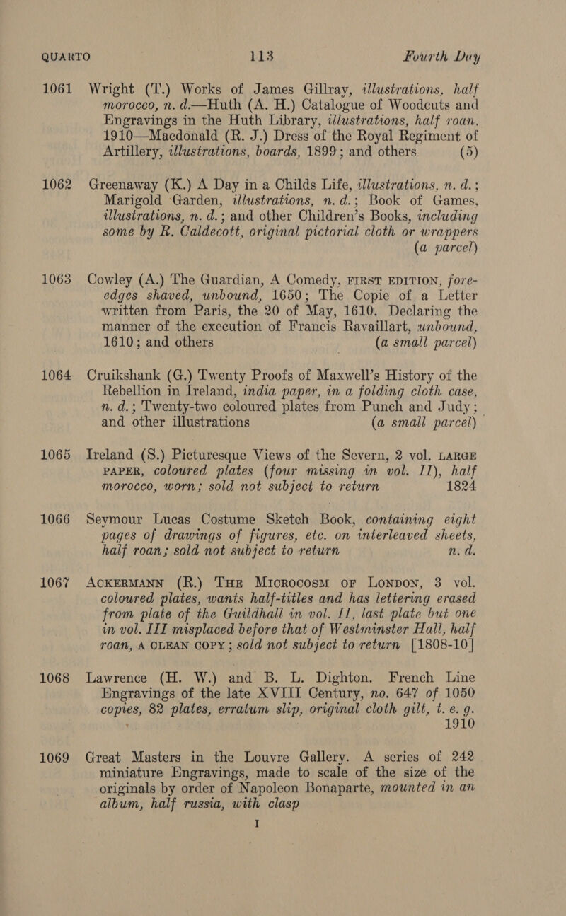 1062 1063 1064 1065 1066 1067 1068 1069 morocco, n. d.—Huth (A. H.) Catalogue of Woodcuts and Kngravings in the Huth Library, wdlustrations, half roan, 1910—Macdonald (R. J.) Dress of the Royal Regiment of Artillery, illustrations, boards, 1899; and others (5) Greenaway (K.) A Day in a Childs Life, illustrations, n. d.; Marigold Garden, illustrations, n.d.; Book of Games, ulustrations, n. d.; and other Children’s Books, including some by R. Caldecott, original pictorial cloth or wrappers (a parcel) Cowley (A.) The Guardian, A Comedy, First EDITION, fore- edges shaved, unbound, 1650; The Copie of a Letter written from Paris, the 20 of May, 1610. Declaring the manner of the execution of Francis Ravaillart, unbound, 1610; and others (a small parcel) Cruikshank (G.) Twenty Proofs of Maxwell’s History of the Rebellion in Ireland, india paper, in a folding cloth. case, n. d.; Twenty-two coloured plates from Punch and Judy; and other illustrations (a small parcel) Ireland (S.) Picturesque Views of the Severn, 2 vol. LARGE PAPER, coloured plates (four missing wn vol. II), half morocco, worn; sold not subject to return 1824 Seymour Lucas Costume Sketch Book, containing eight pages of drawings of figures, etc. on interleaved sheets, half roan; sold not subject to return n. d. ACKERMANN (R.) THE Microcosm oF Lonpon, 3 vol. coloured plates, wants half-titles and has lettering erased from plate of the Guildhall in vol. II, last plate but one in vol. III misplaced before that of Westminster Hall, half roan, A OLEAN Copy; sold not subject to return [1808-10] Lawrence (H. W.) and B. L. Dighton. French Line Engravings of the late XVIII Century, no. 647 of 1050 ognies 82 plates, erratum slip, original cloth gilt, t. e.g. 1910 Great Masters in the Louvre Gallery. A series of 242 miniature Engravings, made to scale of the size of the originals by order of Napoleon Bonaparte, mounted in an album, half russia, with clasp