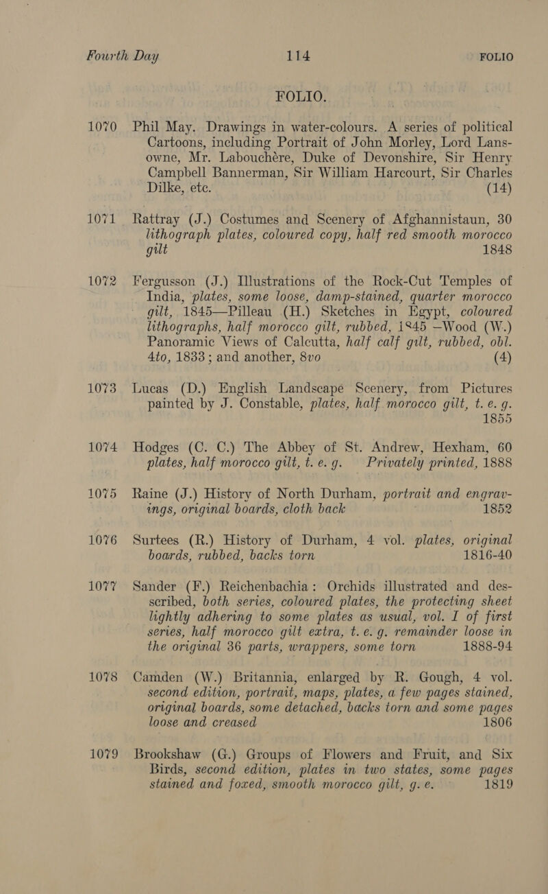 1070 1072 1073 1074 1075 1076 1077 1078 1079 FOLIO. Phil May. Drawings in water-colours. A series of political Cartoons, including Portrait of John Morley, Lord Lans- owne, Mr. Labouchére, Duke of Devonshire, Sir Henry Campbell Bannerman, ‘Sir William Harcourt, Sir Charles _Dilke, ete. (14) Rattray (J.) Costumes and Scenery of Afghannistaun, 30 lithograph plates, coloured copy, half red smooth morocco gilt 1848 Fergusson (J.) Illustrations of the Rock-Cut Temples of - India, ‘plates, some loose, damp-stained, quarter morocco gut, 1845—Pilleau (H.) Sketches in Egypt, coloured lithographs, half morocco gilt, rubbed, 1845 —Wood (W.) Panoramic Views of Calcutta, half calf gut, rubbed, obl. 4to, 1833; and another, 8vo (4) Lucas (D.) English Landscape Scenery, from Pictures painted by J. Constable, plates, half. morocco gilt, t. e. g. 1855 Hodges (C. C.) The Abbey of St. Andrew, Hexham, 60 plates, half morocco gilt, t.e.g. Privately printed, 1888 Raine (J.) History of North Durham, portrait and engrav- ings, original boards, cloth back 1852 Surtees (R.) History of Durham, 4 vol. plates, original boards, rubbed, backs torn 1816-40 Sander (F.) Reichenbachia: Orchids illustrated and des- scribed, both series, coloured plates, the protecting sheet lightly adhering to some plates as usual, vol. I of first series, half morocco gilt extra, t. e.g. remainder loose in the original 36 parts, wrappers, some torn 1888-94 Camden (W.) Britannia, enlarged by R. Gough, 4 vol. second edition, portrait, maps, plates, a few pages stained, original boards, some detached, backs torn and some pages loose and creased 1806 Brookshaw (G.) Groups of Flowers and Fruit, and Six Birds, second edition, plates in two states, some pages stained and foxed, smooth morocco gilt, g. e. 1819