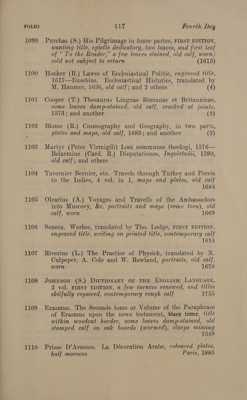 1099 1100 1101 1102 1103 1104 1105 1106 1107 1108 1109 1110 Purchas (S.) His Pilgrimage in foure partes, FIRST EDITION, wanting title, epistle dedicatory, two leaves, and first leaf of “ To the Reader,” a few leaves stained, old calf, worn; sold not subject to return (1613) Hooker (R.) Lawes of Ecclesiastical Politie, engraved title, 161%7—Kusebius. [Ecclesiastical Histories, translated by M. Hanmer, 1636, old calf; and 2 others (4) Cooper (T.) Thesaurus Linguae Romanae et Britannicae, some leaves. damp-stained, old calf, cracked at joints, 1573; and another (2) Blome (R.) Cosmography and Geography, in two parts, plates and maps, old calf, 1683; and another (2) Martyr (Peter Virmigili) Loci communes theologi, 1576— Belarmine (Card. R.) Disputationes, Ingolstadu, 1590, old calf; and others — Tavernier Bernier, ete. Travels through Turkey and Persia to the Indies, 4 vol. in 1, maps and plates, old calf 1634. Olearius (A.) Voyages and Travells of the Ambassadors into Muscovy, &amp;c. portraits and maps (some torn), old calf, worn ‘ 1669 Seneca. Workes, translated by Tho. Lodge, FIRST EDITION. engraved title, writing on printed title, contemporary calf 1614 Riverius (L.) The Practice of Physick, translated by N. Culpeper, A. Cole and W. Rowland, portraits, old calf, worn 1678 JOHNSON (S.) DictTIoNARY OF THE ENGLISH LANGUAGE, 2 vol. FIRST EDITION, a few corners renewed, and titles skilfully repatred, contemporary rough calf 1755 Erasmus. The Seconde tome or Volume of the Paraphrase of Erasmus upon the newe testament, blacts fetter, title within woodcut border, some leaves damp-stained, old stamped calf on oak boards (wormed), clasps missing 1549 Prisse D’Avesnes. La Décoration Arahe, coloured. plates, half morocco Paris, 1885
