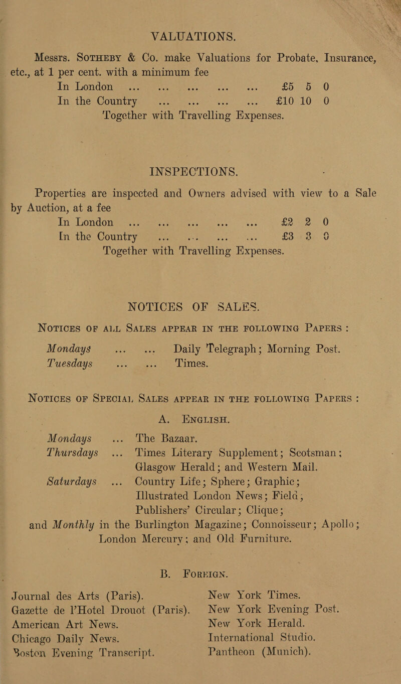  VALUATIONS. Messrs. SoTHEBY &amp; Co. make Valuations for Probate, Insurance, _ete., at 1 per cent. with a minimum fee hry son GOnGanaomre ces ee ik aces ves £5 5 0 In the Country .... aoe poeta at Rhee at Together with feaseiing Expenses. INSPECTIONS. Properties are inspected and Owners advised with view to a Sale by Auction, at a fee Tn london seer ee ie. E20 e In the Country. 2. £3.48 Together with fra yelling Hiypences qo NOTICES OF SALES. NOTICES OF ALL SALES APPEAR IN THE FOLLOWING PAPERS: Mondays Freee as ALLY. Telegraph ; Morning Post. Tuesdays ors paereeiee LAM ee: Notices OF SPECIAI, SALES APPEAR IN THE FOLLOWING PAPERS : ; A. ENGLISH. | Mondays ... The Bazaar. Thursdays... Times Literary Supplement; Scotsman ; Glasgow Herald; and Western Mail. Saturdays ... Country Life; Sphere; Graphic; Illustrated London News; Fiela; Publishers’ Circular; Clique ; and Monthly in the Burlington Magazine; Connoisseur; Apollo; London Mercury; and Old: Furniture. B. FOorerIGn. Journal des Arts (Paris). New York Times. Gazette de Hotel Drouot (Paris). New York Evening Post. American Art News. New York Herald. Chicago Daily News. International Studio. Soston Evening Transcript. Pantheon (Munich).
