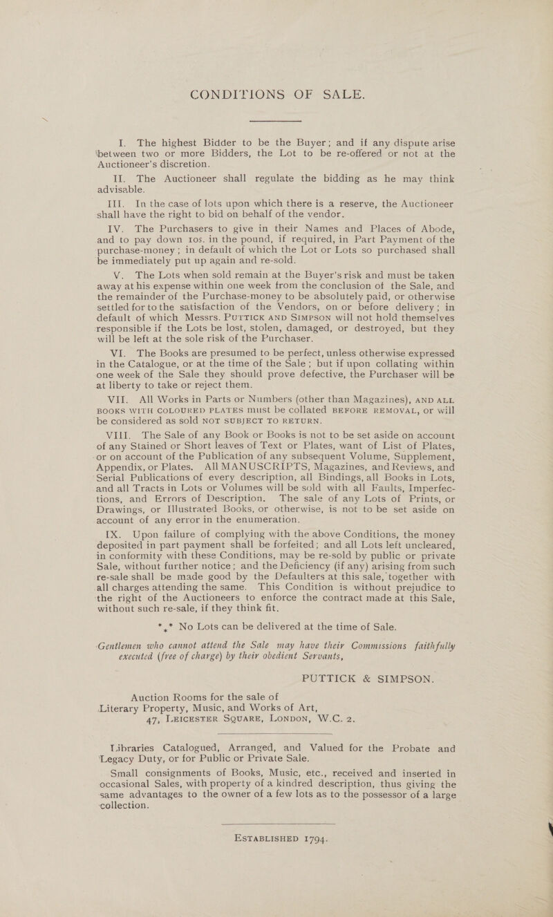 CONDITIONS OF SALE. I. The highest Bidder to be the Buyer; and if any dispute arise ‘between two or more Bidders, the Lot to be re-offered or not at the Auctioneer’s discretion. II. The Auctioneer shall regulate the bidding as he may think advisable. III. Inthe case of lots upon which there is a reserve, the Auctioneer shall have the right to bid on behalf of the vendor. IV. The Purchasers to give in their Names and Places of Abode, and to pay down tos. in the pound, if required, in Part Payment of the purchase-money ; in default of which the Lot or Lots so purchased shall ‘be immediately put up again and re-sold. V. The Lots when sold remain at the Buyer’srisk and must be taken away at his expense within one week from the conclusion of the Sale, and the remainder of the Purchase-money to be absolutely paid, or otherwise settled for tothe satisfaction of the Vendors, on or before delivery; in default of which Messrs. PurTTICK AND SIMPSON will not hold themselves responsible if the Lots be lost, stolen, damaged, or destroyed, but they will be left at the sole risk of the Purchaser. VI. The Books are presumed to be perfect, unless otherwise expressed in the Catalogue, or at the time of the Sale; but if upon collating within one week of the Sale they should prove defective, the Purchaser will be at liberty to take or reject them. VII. All Works in Parts or Numbers (other than Magazines), AND ALL BOOKS WITH COLOURED PLATES must be collated BEFORE REMOVAL, or will be considered as sold NOT SUBJECT TO RETURN. VIII. The Sale of any Book or Books is not to be set aside on account of any Stained or Short leaves of Text or Plates, want of List of Plates, -or on account of the Publication of any subsequent Volume, Supplement, Appendix, or Plates. All MANUSCRIPTS, Magazines, and Reviews, and ‘Serial Publications of every description, all Bindings, all Books in Lots, and all Tracts in Lots or Volumes will be sold with all Faults, Imperfec- tions, and Errors of ‘Description. The sale of any Lots-of Prints, or Drawings, or Illustrated Books, or otherwise, is not to be set aside on -account of any error in the enumeration. IX. Upon failure of complying with the above Conditions, the money deposited in part payment shall be forfeited; and all Lots left uncleared, in conformity with these Conditions, may be re-sold by public or private Sale, without further notice; and the Deficiency (if any) arising from such re-sale shall be made good by the Defaulters at this sale, together with all charges attending the same. This Condition is without prejudice to ‘the right of the Auctioneers to enforce the contract made at this Sale, without such re-sale, if they think fit. * .* No Lots can be delivered at the time of Sale. ‘Gentlemen who cannot attend the Sale may have theiy Commissions faithfully executed (fvee of charge) by their obedient Servants, PUTTICK &amp; SIMPSON. Auction Rooms for the sale of Literary Property, Music, and Works of Art, 47, LEICESTER SQUARE, LONDON, W.C. 2.  Libraries Catalogued, Arranged, and Valued for the Probate and ‘Legacy Duty, or for Public or Private Sale. Small consignments of Books, Music, etc., received and inserted in occasional Sales, with property of a kindred description, thus giving the same advantages to the owner of a few lots as to the possessor of a large ‘collection.  ESTABLISHED 1794.