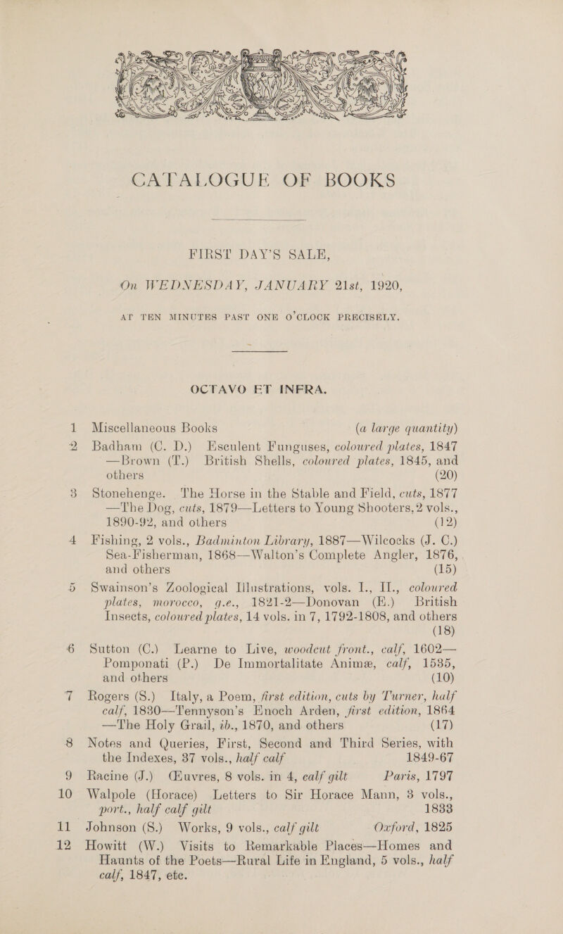 hS = Or diel 12   FIRST DAY’S SALE, On WEDNESDAY, JANUARY 21st, 1920, AT TEN MINUTES PAST ONE O'CLOCK PRECISELY. OCTAVO ET INFRA. Miscellaneous Books (a large quantity) Badham (C. D.) Esculent Funguses, coloured plates, 1847 —Brown (T.) British Shells, colowred plates, 1845, and others (20) Stonehenge. The Horse in the Stable and Field, cuts, 1877 —The Dog, cuts, 1879—Letters to Young Shooters, 2 vols., 1890-92, and others (12) Fishing, 2 vols., Badminton Library, 1887—Wilcocks (J. C.) Sea-Fisherman, 1868—Walton’s Complete Angler, 1876, and others (15) Swainson’s Zoological Illustrations, vols. I., I1., coloured plates, morocco, g.e., 182%1-2—Donovan (K.) British Insects, coloured plates, 14 vols. in 7, 1792-1808, and others (18) Sutton (C.) Learne to Live, woodcut front., calf, 1602— Pomponati (P.) De Immortalitate Anime, calf, 1585, and others (10) Rogers (S.) Italy, a Poem, first edition, cuts by Turner, half calf, 1830—Tennyson’s Enoch Arden, jist edition, 1864 —The Holy Grail, 2b., 1870, and others (17) Notes and Queries, First, Second and Third Series, with the Indexes, 37 vols., half calf 1849-67 Racine (J.) Cuvres, 8 vols. in 4, calf gilt Paris, 1797 Walpole (Horace) Letters to Sir Horace Mann, 8 vols., port., half calf gitt 1838 Howitt (W.) Visits to Remarkable Places—Homes and Haunts of the Poets—Rural Life in England, 5 vols., half calf, 1847, ete.
