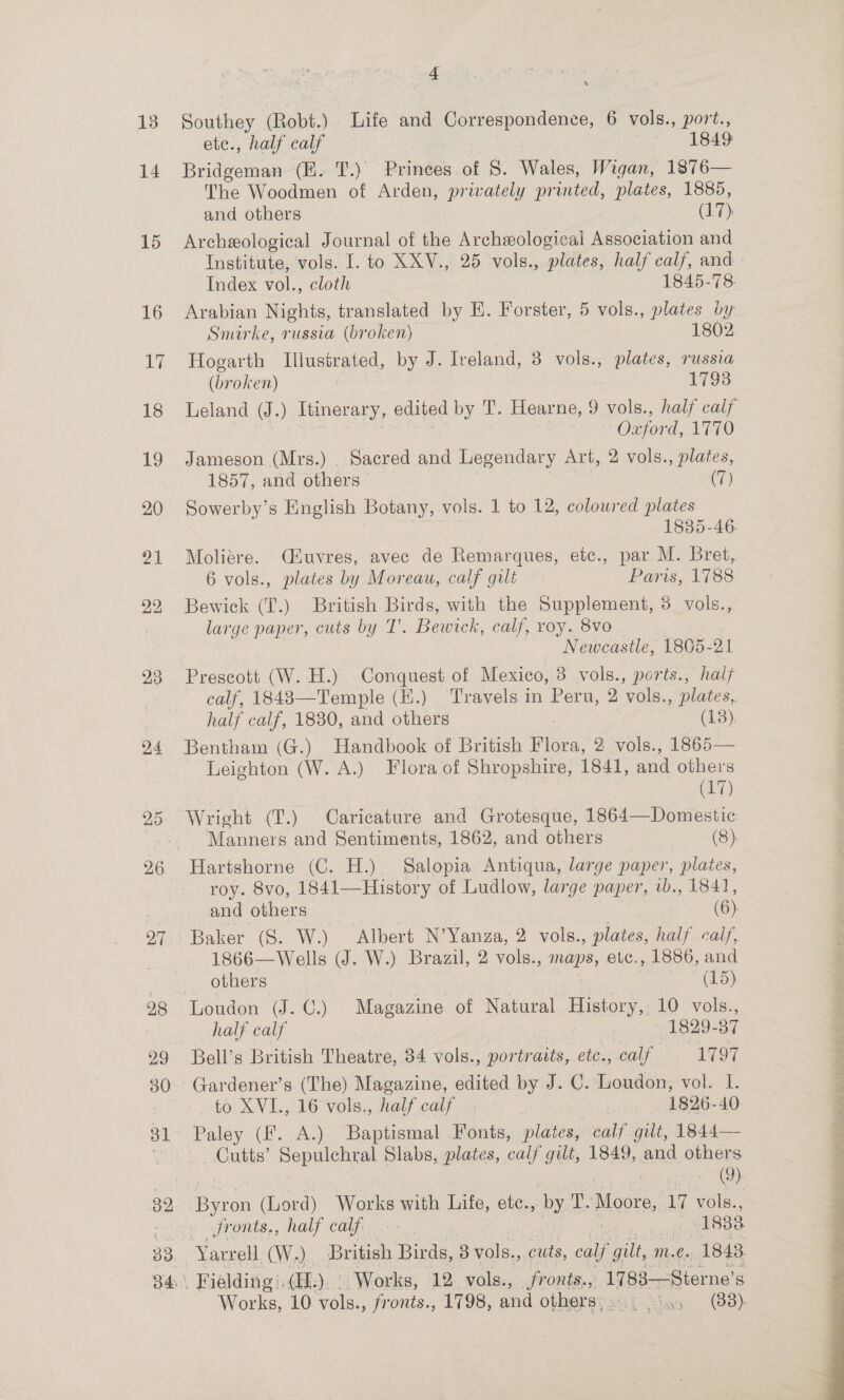 88 4 Southey (Robt.) Life and Correspondence, 6 vols., port., ete., half calf | 1849 Bridgeman (EK. T.) Princes of 8. Wales, Wigan, 1876— The Woodmen of Arden, privately printed, plates, 1885, Archeological Journal of the Archeological Association and Institute, vols. I. to XXV., 25 vols., “plates, half calf, and » Index vol., cloth 1845-78 Arabian Nights, translated by E. Forster, 5 vols., plates by Smirke, russia (broken) 1802 Hogarth Iliustrated, by J. Iveland, 8 vols., plates, russia (broken) 1793 Leland (J. ) Itinerary, edited by T. Hearne, 9 vols., half calf Oxford, 1770 Sowerby’s English Botany, vols. 1 to 12, coloured plates 1835-46. Moliére. (uvres, avec de Remarques, etc., par M. Bret, 6 vols., plates by Moreau, calf gilt Paris, 1788 Bewick (T.) British Birds, with the Supplement, 3 vols., large paper, cuts by IT’. Bewick, calf, roy. 8vo Newcastle, 1805-21 Prescott (W. H.) Conquest of Mexico, 3 vols., ports., halt calf, 1848—Temple (H.) Travels in Peru, 2 ‘vols., plates, half calf, 1830, and others : (3) Bentham (G.) Handbook of British Flora, 2 vols., 1865— Leighton (W. A.) Flora of Shropshire, 1841, and others (17) Hartshorne (C. H.) Salopia Antiqua, large paper, plates, roy. 8vo, 1841—History of Ludlow, large paper, ib., 1841, Baker (S. W.) Albert N’Yanza, 2 vols., plates, half calf, 1866—Wells (J. W.) Brazil, 2 vols., mene, etc., 1886, and Loudon (J. C.) Magazine of Natural History, 10 vols., half calf : 1829-37 Bell’s British Theatre, 34 vols., portraits, etc., calf 1797 to XVI., 16 vols., half calf 1826-40 Paley (fF. A.) Baptismal Fonts, plates, calf gilt, 1844— Cutts’ Sepulchral Slabs, plates, calf gilt, 1849, and others (9) Byron (Lord) Works with Life, ete., ny Ly: Moore, 17 vols., Jronts,, half calf. | 1833 Fielding. (i): Works, 12 vols., eee 1783—Sterne's Works, 10 vols., fronts., 1798, and othersyagi Soy (88) 