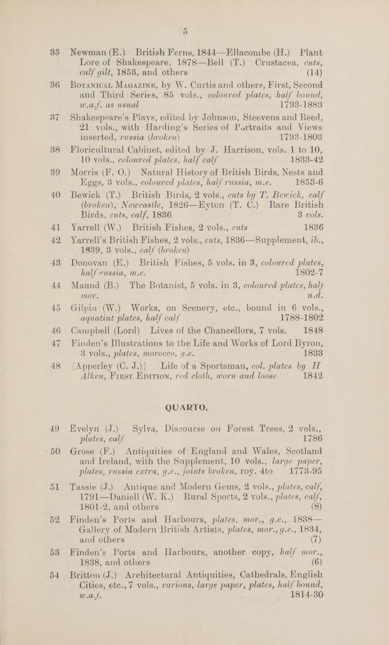 49 50 dl 52 ay) 54 5 Lore of Shakespeare, 1878—Bell (T.) Crustacea, cuts, calf gilt, 1858, and others (14) Boranicat Magazine, by W. Curtis and others, First, Second and. Third ‘Series, 85 vols., coloured plates, half bound, w.a.f. as usual 17983-1888 Shakespeare’s Plays, edited by Johnson, Steevens and Reed, 21 vols., with Harding’s Series of Portraits and Views mserted, russia (broken) 1793-1808 Floricultural Cabinet, edited by J. Harrison, vols. 1 to 10, 10 vols., coloured plates, half calf 1833-42 Morris (F. O.} Natural History of British Birds, Nests and Kges, 3 vols., colowred plates, half russia, m.e. 1858-6 Bewick (T.) British Birds, 2 vols., cuts by T’. Bewick, calf (broken), Newcastle, 1826—Hyton (T. C.) Rare British Birds, cuts, calf, 1836 3 vols. Yarrell (W.) British Fishes, 2 vols., cuts 1836 Yarrell’s British Fishes, 2 vols., cuts, 18836—Supplement, vb., 1839, 3 vols., calf (broken) Donovan (E.) British Fishes, 5 vols. in 8, coloured plates, half russia, m.e. 1802-7 Maund (B.) The Botanist, 5 vols. in 8, coloured plates, haly mor. : 0.0. Gilpin (W.) Works, on Scenery, etc., bound in 6 vols., aquatint plates, half calf 1788-1802 Campbell (Lord) Lives of the Chancellors, 7 vols. 1848 Finden’s Illustrations to the Life and Works of Lord Byron, 3 vols., plates, morocco, 4.é. 1833 [Apperley (C. J.)] Life of a Sportsman, col. plates by H Alken, First Epririon, red cloth, worn and loose 1842 QUARTO. Evelyn (J.) Sylva, Discourse on Forest Trees, 2 vols., plates, calf 1786 Grose (F.) Antiquities of England and Wales, Scotland and Ireland, with the Supplement, 10 vols., large paper, plates, russia extra, g.e., jounts broken, roy. 4to 1773-95 Tassie (J.) Antique and Modern Gems, 2 vols., plates, calf, 1791—Daniell (W. K.) Rural Sports, 2 vols., plates, calf, 1801-2, and others (8) Finden’s Ports and Harbours, plates, mor., g.e., 1838— Gallery of Modern British Artists, plates, mor., g.e., 1834, and others (7) Finden’s Ports and Harbours, another copy, half mor., 1888, and others (6) Britton (J.) Architectural Antiquities, Cathedrals, Hnglish Cities, etc., 7 vols., various, large paper, plates, half bound, Tou | 1814-80