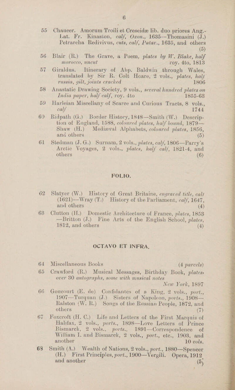 Dd 61 638 64 65 66 67 68 6 Chaucer. Amorum Troili et Creseide lib. duo priores Ang.- Lat. Fr. Kinaston, calf, Oxon., 1635-—Thomasini (J.) Petrarcha Redivivus, cuts, calf, Patav., 1685, and others (5) Blair (R.) The Grave, a Poem, plates by W’. Blake, half morocco, uncut roy. 4to, 1813 Giraldus. Itinerary of Abp. Baldwin through Wales, russia, gilt, joints cracked 1806 Anastatic Drawing Society, 9 vols., several hundred plates on India paper, half calf, roy. 4to 1855-68 Harleian Miscellany of Scarce and Curious Tracts, 8 vols., calf 1744 Ridpath (G.) Border History, 1848—Smith (W.) \ Descrip- tion of Hingland, 1588, coloured plates, half bound, 1879— Shaw (H.) Medieval Alphabets, coloured plates, 1856, and others | (5) Stedman (J.G.) Surnam, 2 vols., plates, calf, 1806—Parry’s Arctic Voyages, 2 vols., plates, half calf, 1821-4, and others (6) FOLIO. Slatyer (W.) History of Great Britaine, engraved title, calf (1621)—Wray (T':) History of the Parliament, calf, 1647, and others | (4) Clutton (H.) Domestic Architecture of France, plates, 1853 —Britton J.) Fine Arts of the English School, plates, 1812, and others (4) OCTAVO ET INFRA, Miscellaneous Books (4 parcels) Crawford (R.) Musical Messages, Birthday Book, plates, over 80 autographs, some with musical notes | New York, 1897 Goucourt (EK. de) Confidantes of a King, 2 vols., port., 1907—Turquan (J.) Sisters of Napoleon, ports., 1908— Ralston (W. R.) Songs of the Russian People, 1872, and others | (7) Foxeroft (H. C.) Life and Letters of the First Marquis of Halifax, 2 vols., ports., 1898—Love Letters of Prince Bismarck, 2 vols., ports., 1891—Correspondence of William I. and Bismarck, 2 vols., port., ete., 1903, and another 10 vols. Smith (A.) Wealth of Nations, 2 vols., port., 1880-—Spencer (H.) First Principles, port., 1900—Vergili. Opera, 1912 