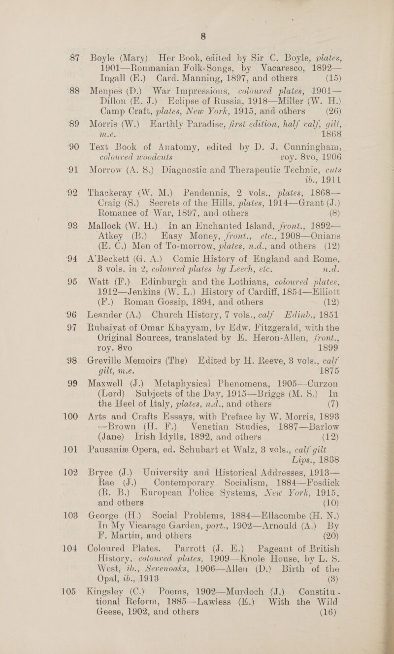 87 88 89 90 91 ‘92 93 95 ‘96 a7 98 99 100 101 102 103 104 105 8 Boyle (Mary) Her Book, edited by Sir C. Boyle, plates, 1901—Roumanian Folk-Songs, by Vacaresco, 1892— Ingall (Z.) Card. Manning, 1897, and others (15) Menpes (D.) War Impressions, coloured plates, 1901— Dillon (EK. J.) Helipse of Russia, 1918—Miuller (W. H.) Camp Craft, plates, New York, 1915, and others (26) m.e. ! Text Book of Anatomy, edited by D. J. Cunningham, coloured woodcuts roy. 8vo, 1906 Morrow (A. 8.) Diagnostic and Therapeutic Technic, cuts wb., 1911 Thackeray (W. M.) Pendennis, 2 vols., plates, 1868— Craig (8.) Secrets of the Hills, plates, 1914—Grant (J.) Romanee of War, 1897, and others (8) Mallock (W. H.) In an Enchanted Island, front., 1892— Atkey (B.) Easy Money, front., etc., 1908—Onians (E. C.) Men of To-morrow, plates, n.d., and others (12) A’ Beckett (G. A.) Comic History of England and Rome, 83 vols. in 2, coloured plates by Leech, etc. 1.0. Watt (F.) Edinburgh and the Lothians, coloured plates, 1912—Jenkins (W. L.) History of Cardiff, 1854—Elliott (F.) Roman Gossip, 1894, and others (1) Leander (A.) Church History, 7 vols., calf Hdinb., 1851 Rubaiyat of Omar Khayyam, by Edw. Fitzgerald, with the Original Sources, translated by EK, Heron-Allen, front., roy. 8vo | 1899 Greville Memoirs (The) Edited by H. Reeve, 3 vols., calf gill, me. 1875 Maxwell (J.) Metaphysical Phenomena, 1905—Curzon (Lord) Subjects of the Day, 1915—Briggs (M. 8.) In the Heel of Italy, plates, n.d., and others (7) Arts and Crafts Essays, with Preface by W. Morris, 1893 —Brown (H. F.) Venetian Studies, 1887—Barlow (Jane) Irish Idylls, 1892, and others (12) Pausanie Opera, ed. Schubart et Walz, 8 vols., calf gilt Lips., 1888 Bryce (J.) University and Historical Addresses, 1913-— Rae (J.) Contemporary Socialism, 1884—Fosdick (R. B.) European Police Systems, New York, 1915, and others . (10) George (H.) Social Problems, 1884—Ellacombe (H. N.) In My Vicarage Garden, port., 1902—Arnould (A.) By F. Martin, and others (20) Coloured Plates. Parrott (J. E.) Pageant of British History, coloured plates, 1909—Knole House, by L. S. West, wb., Sevenoaks, 1906—Allen (D.’ Birth of the Opal, 2b., 1918 ee), tional Reform, 1885—Lawless (EK.) With the Wild 