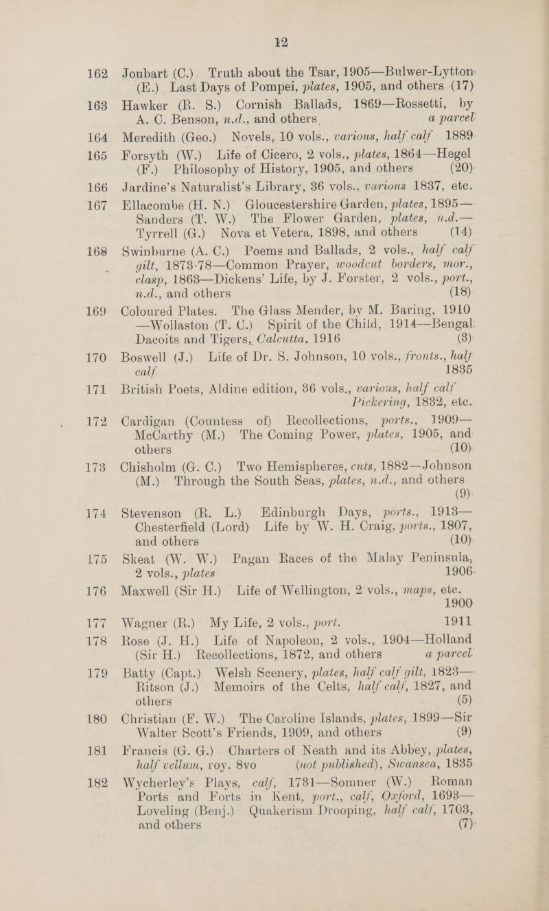 162 1638 164 165 166 167 168 169 12 (E.) Last Days of Pompei, plates, 1905, and others (17). Hawker (R. §.) Cornish Ballads, 1869—Rossetti, by A. C. Benson, n.d., and others, a parcel Meredith (Geo.) Novels, 10 vols., various, half calf 1889: Forsyth (W.) Life of Cicero, 2 vols., plates, 1864—Hegel (F.) Philosophy of History, 1905, and others (20): Jardine’s Naturalist’s Library, 36 vols., various 1887, etc. Ellacombe (H. N.) Gloucestershire Garden, plates, 1895—. Sanders (I. W.) The Flower Garden, plates, n.d.— Tyrrell (G.) Nova et Vetera, 1898, and others (14) Swinburne (A. C.) Poems and Ballads, 2 vols., half calf gilt, 1873-783—Common Prayer, woodcut borders, mor.,. clasp, 18683—Dickens’ Life, by J. Forster, 2 vols., port., n.d., and others (18) Coloured Plates. The Glass Mender, bv M. Baring, 1910 —Wollaston (T. C.) Spirit of the Child, 1914—Bengal: Dacoits and Tigers, Calcutta, 1916 (3): Boswell (J.) Life of Dr. S. Johnson, 10 vols., fronts., half calf 1835 British Poets, Aldine edition, 36 vols., various, half calf Pickering, 1832, etc... Cardigan (Countess of) Recollections, ports., 1909—- McCarthy (M.) The Coming Power, plates, 1905, and others (10). Chisholm (G. C.) Two Hemispheres, cuts, 1882—Johnson (M.) ‘Through the South Seas, plates, n.d., and others (9) Stevenson (R. L.) Edinburgh Days, ports., 1913— Chesterfield (Lord) Life by W. H. Craig, ports., 1807, and others (10). Skeat (W. W.) Pavan Races of the Malay Peninsula, 2 vols., plates 1906: Maxwell (Sir H.) Life of Wellington, 2'vols., maps, etc. | | 1900 Wagener (R.) My Life, 2 vols., port. 1911 Rose (J. H.) Life of Napoleon, 2 vols., 1904—Holland (Sir H.) Recollections, 1872, and others a parcel Batty (Capt.) Welsh Scenery, plates, half calf gilt, 1823— Ritson (J.) Memoirs of the Celts, half calf, 1827, and others (5) Christian (F. W.) The Caroline Islands, plates, 1899—Sir Walter Scott’s Friends, 1909, and others (9) Francis (G. G.) Charters of Neath and its Abbey, plates, half veilum, roy. 8vo (not published), Swansea, 1835 Wycherley’s Plays, calf, 1781—Somner (W.) Roman Ports and Forts in Kent, port., calf, Oxford, 1693 Loveling (Benj.) Quakerism Drooping, half calf, 1763, and others : (7): 