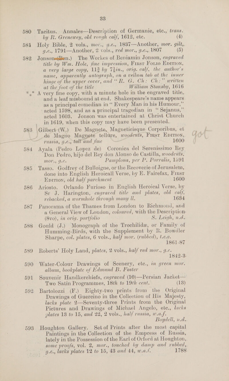 Tacitus... Annales—Description of Germanie, etc., trans. by R. Grenewey, old rorgh calf, 1612, ete. (4) Holy Bible, 2 vols., mov., g.e., 1837—Another, mor. gilt,. g.e., 1791—Another, 2 vols., red mor., g.¢., 180% (Dd) Jonsone@Zen.) The Workes of Beniamin Jonson, engraved title by Wm. Hole, fine impression, Firsr Forro Korrion, a very large copy, 112 by Thin., orig. calf, the author's name, apparently autograph, on a vellum tab at the wner hinge of the upper cover, and “R. G. Ch: Ch:” written at the foot of the title William Stansby, 1616 583 584 598 and a leaf misbound at end. Shakespeare’s name appears. as a principal comedian in ‘‘ Every Man in his Humour,” acted 1598, and as a principal tragedian in “ Sejanus,”’ acted 1608. Jonson was entertained at Christ Church in 1619, when this copy may have been presented. de Magno Magnete tellure, woodeuts, First Eprrion,. russia, g.e., tall and fine 1600 Ayala (Pedro Lopez de) Coronica del Serenissimo Rey Don Pedro, hijo del Rey don Alonso de Castilla, woodcuts, MONE; Jue: Pamplona, per P. Porralis, 1091 Tasso. Godfrey of Bulloigne, or the Recoverie of Jerusalem, done into English Heroicall Verse, by Hi. Fairefax, First Eprrion, old half parchment 1600 Ariosto. Orlando Furioso in English Heroical Verse, by Sr J. Harington, engraved title and plates, old calf, rebacked, a wormhole through many U. 1634 Panorama of the Thames from London to Richmond, and a General View of London, colowred, with the Description: (Svo), in orig. portfolio S. Leigh, n.d. Gould (J.) Monograph of the Trochilide, or Family of Humming-Birds, with the Supplement by R. Bowdler Sharpe, col. plates, 6 vols., half mor. (rubbed), t.e.g. 1861-87 Roberts’ Holy Land, plates, 2 vols., half red mor., g.e. 1842-3- Water-Colour Drawings of Scenery, etc., a green mor. album, bookplate of EKdmund B. I’oster Souvenir Handkerchiefs, engraved (10)—Persian Jacket— Two Satin Programmes, 18th to 19th cent. (13) Bartolozzi (F.) Highty-two prints from the Original Drawings of Guercino in the Collection of His Majesty, lacks plate 2—Seventy-three Prints from the Original Pictures and Drawings of Michael Angelo, ete., lacks plates 18 to 15, and 22, 2 vols., half russia, w.a.f. Boydell, u.d.. Houghton Gallery. Set of Prints after the most capital Paintings in the Collection of the Kmpress of Russia, lately in the Possession of the Karl of Orford at Houghton, . some proofs, vol. 2, mor., touched by damp and rubbed, g.e., lacks plates 12 to 15, 43 and 44, w.a.?. 1788.