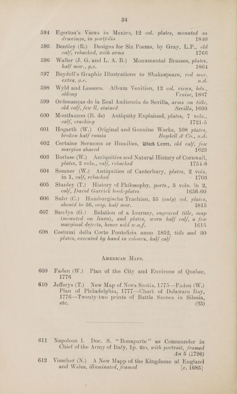 oo94 595 608 609 610 611 612 34 Higerton’s Views in Mexico, 12 col. plates, mounted «as drawings, mn portfolio 1840 Bentley (R.) Designs for Six Poems, by Gray, L.P., old calf, rebacked, with arms 1766 Waller (J. G. and L. A. B.) Monumental Brasses, plates, half mor., g.e. 1864 Boydell’s Graphic Illustrations to Shakespeare, red mor. extra, g.e. : n.d. Wyld and Lessore. Album Venitien, 12 col. views, bds., oblong Venise, 1837 Ordenangas de la Real Audiencia de Sevilla, arms on title, old calf, few Ul. stained | Sevilla, 1603 Montfaucon (B. de) Antiquity Explained, plates, 7 vols., calf, cracking “1 1721-5 Hogarth (W.) Original and Genuine Works, 108 plates, broken half russia Boydell &amp; Co., n.d. Certaine Sermons or Homilies, tack Letter, old calf, few margins shaved 1523 Borlase (W.) Antiquities and Natural History of Cornwall, plates, 2 vols., calf, rebacked : 1754-8 Somner (W.) Antiquities of Canterbury, plates, 2 vols. in 1, calf, rebacked 1703 Stanley (T’.) History of Philosophy, ports., 8 vols. in 2, calf, David Garrick book-plates ~ 1656-60 Suhr (C.) Hamburgische Trachien, 85 (only) col. plates, should be 36, orig. half mor. 1815 Sandys (G.) Relation of a Iourney, engraved title, map (mounted on linen), and plates, worn half calf, a few marginal defects, hence sold w.a.f. 1615 Costumi della Corte Ponteficia anno 1852, title and 30 plates, executed by hand in colours, half calf AMERICAN Maps. Faden (W.) Plan of the City and Environs of Quebec, 1776 Jefferys (T.) New Map of Nova Scotia, 1775—Faden (W.) Plan of Philadelphia, 1777—Chart of Delaware Bay, 1776—Twenty-two prints of Battle Scenes in Silesia, etc. (25)  Napoleon I. Doc. 8. ‘ Bonaparte” as Commander in Chief of the Army of Italy, Ip. 4to, with portrait, framed An 5 (i796) Visscher (N.) A New Mapp of the Kingdome of England and Wales, wluninated, framed [c. 1685]