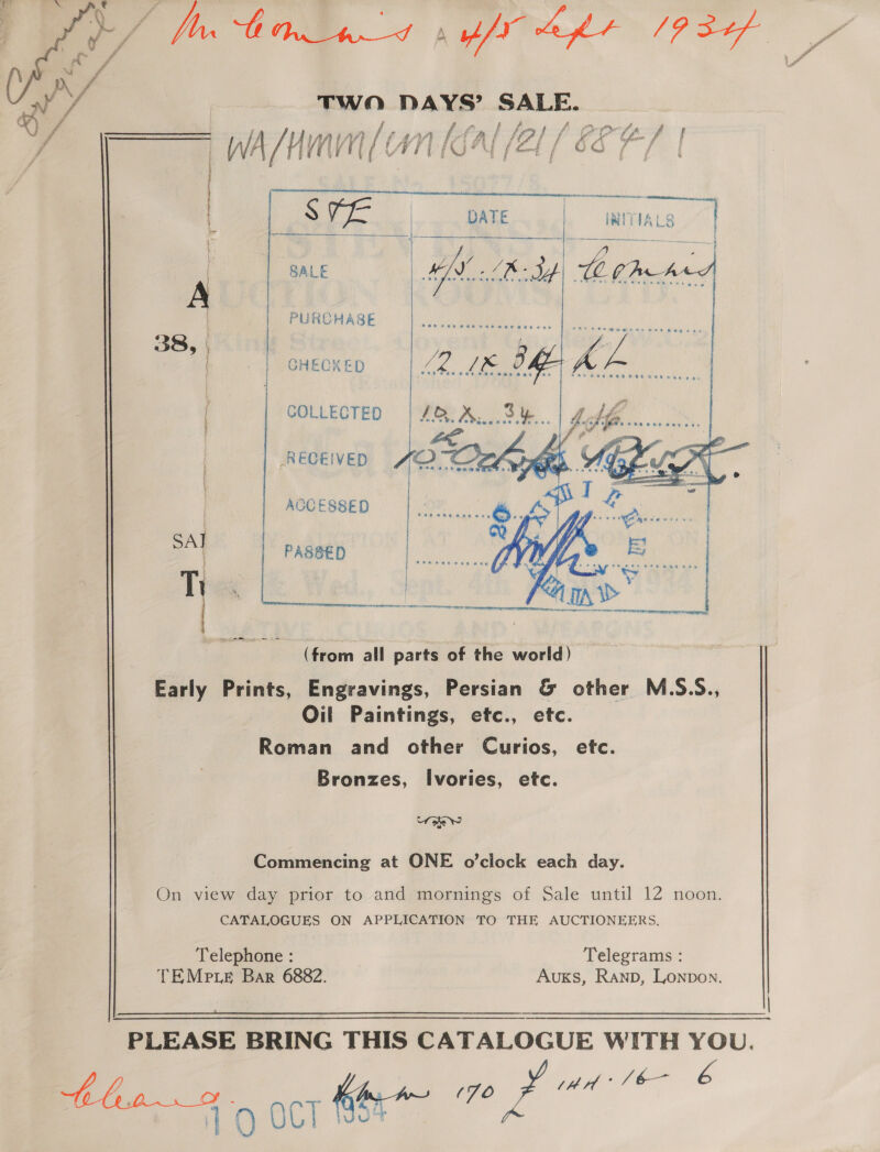 J Mh bn nt xf apr 1p dof TWO asi SALE. ‘i é (i 4 Ng 1 fr / LfLo ff a CL f i | f F , f i WA “ H Y HV (7 A WT PL i? A (ef / &amp;e f a   ee } | aaah ae | : ' are pie | TIALS | \ § ee  SALE A | PURCHASE 38,) | | | GHECKED |   | COLLECTED ARs Ph a RECEIVED FO nhl A AOCESSED SAI | PASBED mies Ti Q| fe (from all parts of the world) Early Prints, Engravings, Persian &amp; other M.S.S., Oil Paintings, etc., ete. Roman and other Curios, etc. Bronzes, Ivories, etc. ow Commencing at ONE o’clock each day. On view day prior to and mornings of Sale until 12 noon. CATALOGUES ON APPLICATION TO THE AUCTIONEERS. Telephone : Telegrams : TEMPp.e Bar 6882. AUKS, Ranpb, Lonpon. PLEASE BRING THIS CATALOGUE WITH YOU. 5 aoa é 