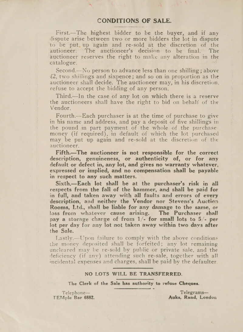 CONDITIONS OF SALE.  First.—The Imghest tidied 2 to Be the buyer, and. if -any dispute arise between two or more bidders the lot in dispute to be put. up again and re-sold at the’ discretion of the autioneér: “The * audtioneer’s*' Gecision' to be” final.’ The auctioneer reserves the right to make any alteration in the catalogue. Second.—No person to advance less than one shilling ; above £2, two shillings and sixpence; and so on in proportion as the auctioneer shall decide. The auctioneer may, in his discretion, refuse to accept the bidding of any person. Third.—lIn the case of any lot on which there is a reserve the auctioneers shall have the right to bid on behalf of the Vendor, Fourth.—Each purchaser is at the time of purchase to give in his name and address, and pay a deposit of five shillings in the pound in part payment of the whole of the purchase money (if required), in default of which the lot purchased may be put up again and re-sold at the discretion of the auctioneer. Fifth—The auctioneer is not responsible for the correct description, genuineness, or authenticity of, or for any default or defect in, any lot, and gives no warranty whatever, expressed or implied, and no compensation shall be payable in respect to any such matters. Sixth.—Each lot shall be at the purchaser’s risk in all respects from the fall of the hammer, and shall be paid for in full, and taken away with all faults and errors of every description, and neither the Vendor nor Stevens’s Auction Rooms, Ltd., shall be liable for any damage to the same, or loss from whatever cause arising. The Purchaser shall pay a storage charge of from 1/- for small lots to 5/- per lot per day for any lot not taken away within two days after the Sale. Lastly.—Upon failure to comply with the above conditions the money deposited shall be forfeited; any lot remaining uncleared may be re-sold by public or private sale, and the deficiency (if any) attending such re-sale, together with all incidental expenses and charges, shall be paid by the defaulter. NO LOTS WILL BE TRANSFERRED. The Clerk of the Sale has authority to refuse Cheques. Telephone— Telegrams— TEMple Bar 6882, Auks, Rand, Londoa 