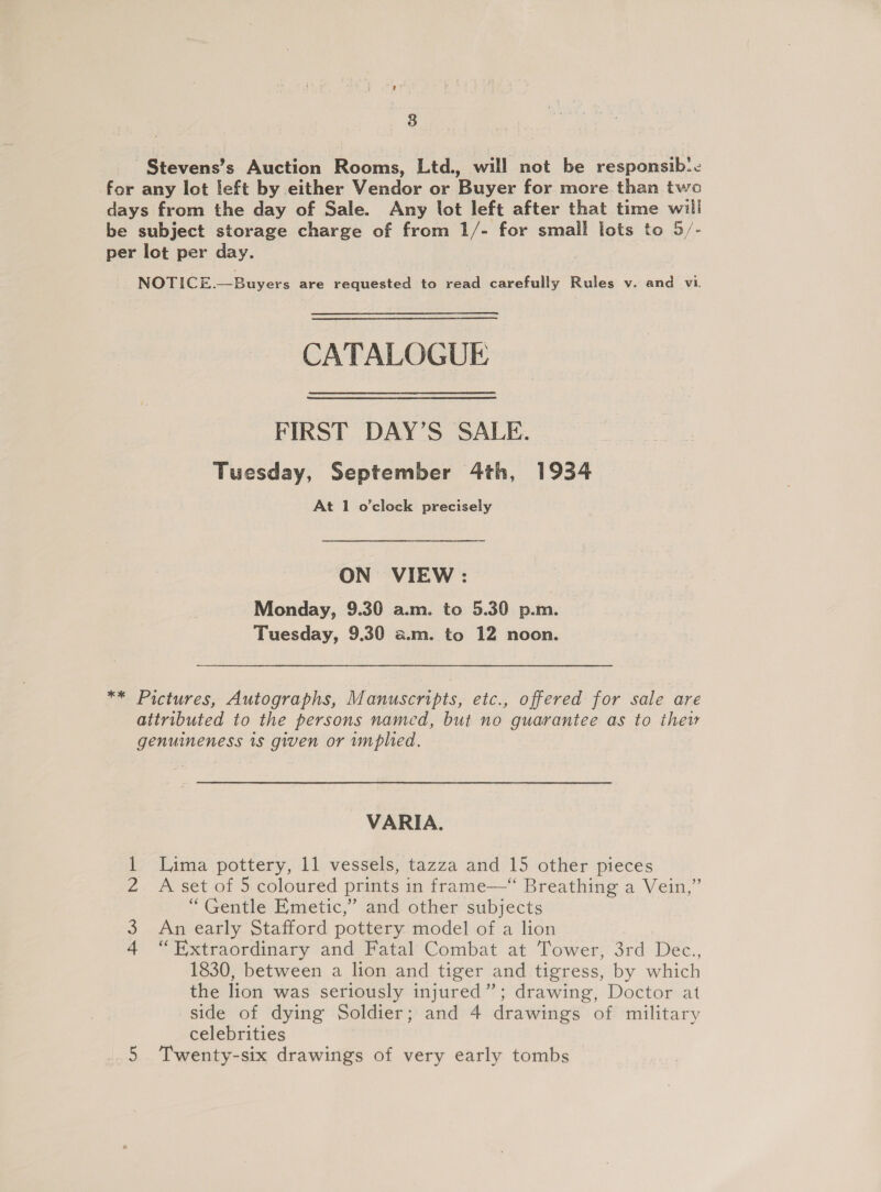 8 Stevens’s Auction Rooms, Ltd., will not be responsib:. for any lot left by either Vendor or Buyer for more than two days from the day of Sale. Any lot left after that time will be subject storage charge of from 1/- for small lots to 5/- per lot per day. NOTICE.—Buyers are requested to read carefully Rules v. and vi. CATALOGUE FIRST DAY’S SALE. Tuesday, September 4th, 1934 At 1 o'clock precisely ON VIEW : Monday, 9.30 a.m. to 5.30 p.m. Tuesday, 9.30 a.m. to 12 noon. ** Pictures, Autographs, Manuscripts, etc., offered for sale are attributed to the persons named, but no guarantee as to thew genuineness 1s given or wmplied. VARIA. Lima pottery, 11 vessels, tazza and 15 other pieces A set of 5 coloured prints in frame—“ Breathing a Vein,” “Gentle Emetic,” and other subjects An early Stafford pottery model of a lion “Extraordinary and Fatal Combat at Tower, 3rd Dec., 1830, between a lion and tiger and tigress, by which the lion was seriously injured”; drawing, Doctor at side of dying Soldier; and 4 drawings of military celebrities Bh Ww Ne