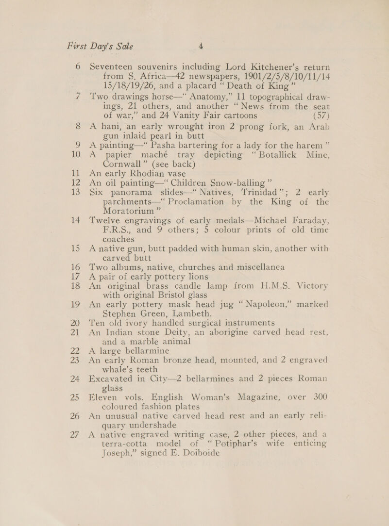 14 15 16 7 18 19 20 yall 22 ZS 24 25 26 27 from S$, Africa—42 newspapers, 1901/2/5/8/10/11/14 15/18/19/26, and a placard “ Death of King” Two drawings horse—“ Anatomy,” 11 topographical draw- ings, 21 others, and another “ News from the seat of war,” and 24 Vanity Fair cartoons (57) A hani, an early wrought iron 2 prong fork, an Arab gun inlaid pearl in butt A painting—“ Pasha bartering for a lady for the harem ” A papier maché tray depicting “ Botallick Mine, Cornwall” (see back) An early Rhodian vase An oil painting—* Children Snow-balling ” Six panorama slides—“ Natives, Trinidad”; 2 early parchments—*“ Proclamation by the King of the Moratorium ” Twelve engravings of early medals—Michael Faraday, F.R.S., and 9 others; 5S -colour prints of old. time coaches A native gun, butt padded with human skin, another with carved butt Two albums, native, churches and miscellanea A pair of early pottery lions An original brass candle lamp from H.M.S. Victory with original Bristol glass An early pottery mask head jug “ Napoleon,” marked Stephen Green, Lambeth. Ten old ivory handled surgical instruments An Indian stone Deity, an aborigine carved head rest, and a marble animal A large bellarmine An early Roman bronze head, mounted, and 2 engraved whale’s teeth Excavated in City—2 bellarmines and 2 pieces Roman lass Hee vols. English Woman’s Magazine, over 300 coloured fashion plates An unusual native carved head rest and an early reli- quary undershade A native engraved writing case, 2 other pieces, and a terra-cotta. model of “ Potiphar’s wife enticing Joseph,” signed FE. Doiboide