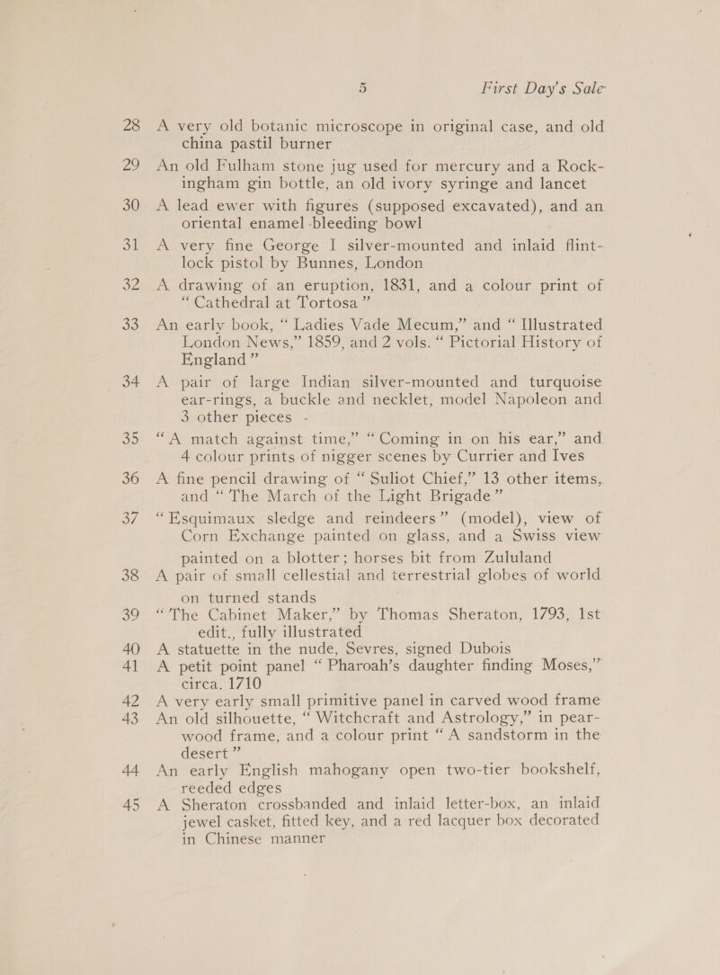 28 22 30 oh OZ 33 34 RS, 36 o/ 38 oe 40 4] 42 43 44 45 5 First Day's Sale A very old botanic microscope in original case, and old. china pastil burner An old Fulham stone jug used for mercury and a Rock- ingham gin bottle, an old ivory syringe and lancet A lead ewer with figures (supposed excavated), and an oriental enamel -bleeding bowl A very fine George I silver-mounted and inlaid flint- lock pistol by Bunnes, London : A drawing of an eruption, 1831, and a colour print of * Cathedralvat Lortosa,7 An early book, “ Ladies Vade Mecum,” and “ Illustrated london News,” 1259 ‘and 2 vols. Pictorial History of England” A pair of large Indian silver-mounted and turquoise ear-rings, a buckle and necklet, model Napoleon and 3 other pieces’, - +d $6 “Agmatch agains time? Coming ion, Mis ear, and 4 colour prints of nigger scenes by Currier and Ives A fine pencil’ drawing of ~ Suliot Chief,” 13 other items, and- The March of the Eight Brigade ” “Esquimaux sledge and reindeers” (model), view of Corn Exchange painted on glass, and a Swiss view painted on a blotter; horses bit from Zululand A pair of small cellestial and terrestrial globes of world on turned stands | “The Cabinet’ Maker,” toy Taomas Sheraton, 1793) Ist edit., fully illustrated A statuette in the nude, Sevres, signed Dubois A petit point panel “ Pharoah’s daughter finding Moses,” emea, 1710 A very early small primitive panel in carved wood frame An old silhouette, “ Witchcraft and Astrology,” in pear- wood frame, and a colour print ‘A sandstorm in the desert ~ An early English mahogany open two-tier bookshelf, reeded edges A Sheraton crossbanded and inlaid letter-box, an inlaid jewel casket, fitted key, and a red lacquer box decorated in Chinese manner