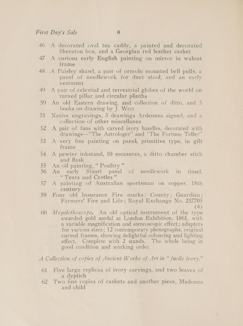 46 47 48 49 50 ot AZ ee) A decorated oval tea caddy, a painted and decorated Sheraton box, and a Georgian red leather casket A curious early English painting on mirror in walnut frame A Paisley shawl, a pair of ormolu mounted bell pulls, a panel of needlework for duet stool, and an early vestment A pair of celestial and terrestrial globes of the world on turned pillar and circular plinths An old Eastern drawing, and collection of ditto, and 5 books on drawing by J. West Native engravings, 3 drawings Ardennes signed, and a collection of other miscellanea A pair of fans with carved ivory handles, decorated with drawings—“The Astrologer” and “The Fortune Teller” A very fine painting on panel, primitive type, in gilt frame A pewter inkstand, 10 measures, a ditto chamber stick and flask An ov painting.” Poultry ” An early “Stuart panel of meedlework in tinsel, “Vents and Castles” A painting of Australian sportsman on copper, 18th century Four old Insurance Fire marks: County; Guardian; Farmers’ Fire and Life; Reval. Exchange No. 237705 (4) Megalethoscope. An old optical instrument of the type awarded gold medal at London Exhibition, 1861, with a variable magnification and stereoscopic effect; adapters for various sizes; 12 contemporary photographs, original curved frames, showing delightful colouring and lighting effect. Complete with 2 stands. The whole being in good condition and working order 61 62 Five large replicas of ivory carvings, and two leaves of a dyptich Two fine copies of caskets and another piece, Madonna and child