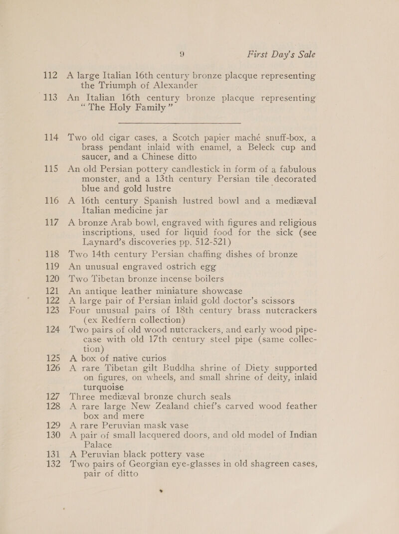 TZ 113 114 115 116 WZ 118 119 120 £21 iZZ 1Z3 124 1Z5 126 127 128 20 130 tat 132 9 First Day’s Sale A large Italian 16th century bronze placque representing the Triumph of Alexander An Italian 16th century bronze placque representing “The Holy Family ” Two old cigar cases, a Scotch papier maché snuff-box, a brass pendant inlaid with enamel, a Beleck cup and saucer, and a Chinese ditto An old Persian pottery candlestick in form of a fabulous monster, and a 13th century Persian tile decorated blue and gold lustre A 16th century Spanish lustred bowl and a medieval Italian medicine jar A bronze Arab bowl, engraved with figures and religious inscriptions, used for liquid food for the sick (see Laynard’s discoveries pp. 512-521) Two 14th century Persian chaffing dishes of bronze An unusual engraved ostrich egg Two Tibetan bronze incense boilers An antique leather miniature showcase A large pair of Persian inlaid gold doctor’s scissors Four unusual pairs of 18th century brass nutcrackers (ex Redfern collection) Two pairs of old wood nutcrackers, and early wood pipe- case with old 17th century steel pipe (same collec- tion) A box of native curios A rare Tibetan gilt Buddha shrine of Diety supported on figures, on wheels, and small shrine of deity, inlaid turquoise Three medizeval bronze church seals A rare large New Zealand chief’s carved wood feather box and mere A rare Peruvian mask vase A pair of small lacquered doors, and old model of Indian Palace A Peruvian black pottery vase Two pairs of Georgian eye-glasses in old shagreen cases, pair of ditto