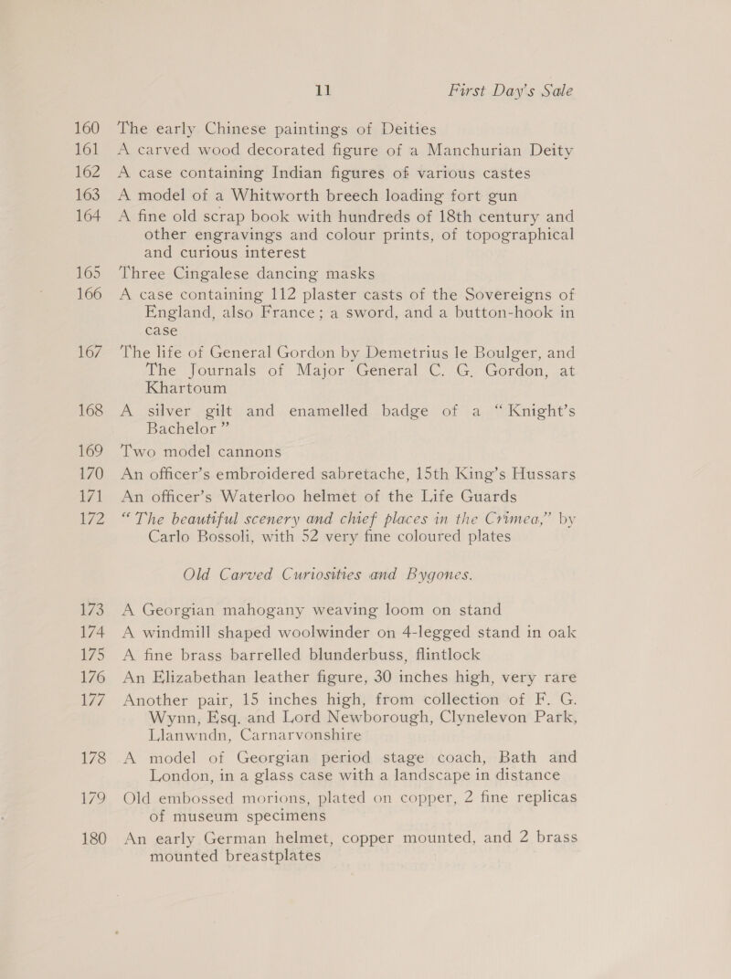 The early Chinese paintings of Deities A carved wood decorated figure of a Manchurian Deity A case containing Indian figures of various castes A model of a Whitworth breech loading fort gun A fine old scrap book with hundreds of 18th century and other engravings and colour prints, of topographical and curious interest Three Cingalese dancing masks A case containing 112 plaster casts of the Sovereigns of England, also France; a sword, and a button-hook in case The life of General Gordon by Demetrius le Boulger, and The Journals of Major General C. G, Gordon, at Khartoum A silver gilt and enamelled badge of a “ Knight’s Bachelor ” Two model cannons An officer’s embroidered sabretache, 15th King’s Hussars An officer’s Waterloo helmet of the Life Guards “The beautiful scenery and chief places in the Crimea,” by Carlo Bossoli, with 52 very fine coloured plates Old Carved Curiosities and Bygones. A Georgian mahogany weaving loom on stand A windmill shaped woolwinder on 4-legged stand in oak A fine brass barrelled blunderbuss, flintlock An Elizabethan leather figure, 30 inches high, very rare Another pair, 15 inches high, from collection of F. G. Wynn, Esq. and Lord Newborough, Clynelevon Park, Llanwndn, Carnarvonshire A model of Georgian period stage coach, Bath and London, in a glass case with a landscape in distance Old embossed morions, plated on copper, 2 fine replicas of museum specimens An early German helmet, copper mounted, and 2 brass mounted breastplates