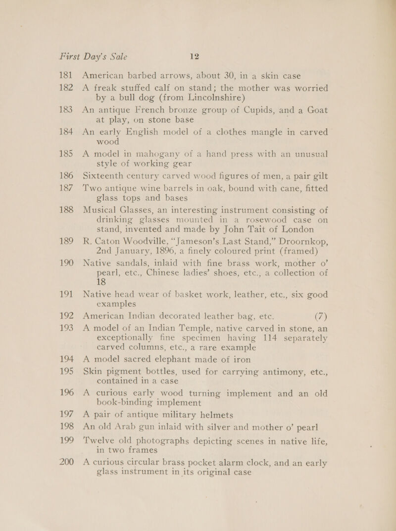 181 182 183 184 185 186 187 188 139 190 191 192 ive 194 195 196 197 198 199 200 American barbed arrows, about 30, in a skin case A freak stuffed calf on stand; the mother was worried by a bull dog (from Lincolnshire) An antique French bronze group of Cupids, and a Goat at play, on stone base An early English model of a clothes mangle in carved wood A model in mahogany of a hand press with an unusual style of working gear Sixteenth century carved wood figures of men, a pair gilt Two antique wine barrels in oak, bound with cane, fitted glass tops and bases Musical Glasses, an interesting instrument consisting of drinking glasses mounted in a rosewood case on stand, invented and made by John Tait of London R. Caton Woodville, “Jameson’s Last Stand,” Droornkop, 2nd January, 1896, a finely coloured print (framed) Native sandals, inlaid with fine brass work, mother 0’ pearl, etc., Chinese ladies’ shoes, etc., a collection of 18 Native head wear of basket work, leather, etc., six good examples American Indian decorated leather bag, etc. (7) A model of an Indian Temple, native carved in stone, an exceptionally fine specimen having 114 separately carved columns, etc., a rare example A model sacred elephant made of iron Skin pigment bottles, used for carrying antimony, etc., contained in a case A curious early wood turning implement and an old book-binding implement A pair of antique military helmets An old Arab gun inlaid with silver and mother o’ pearl Twelve old photographs depicting scenes in native life, in two frames A curious circular brass pocket alarm clock, and an early glass instrument in its original case