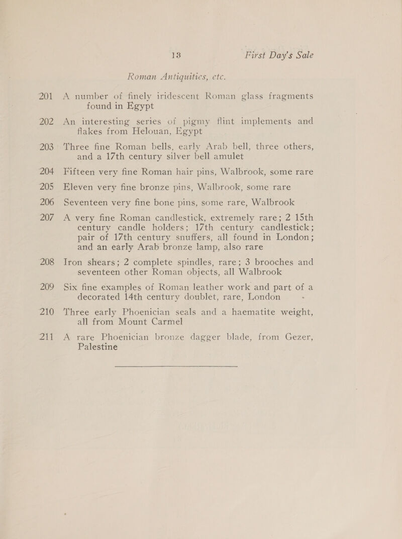 201 202 203 204 205 206 207 208 202 210 Zk 1 First Day’s Sale Roman Antiquities, etc. A number of finely iridescent Roman glass fragments found in Egypt An interesting series of pigmy flint implements and flakes from Helouan, Egypt Three fine Roman bells, early Arab bell, three others, and a 17th century silver bell amulet Fifteen very fine Roman hair pins, Walbrook, some rare Eleven very fine bronze pins, Walbrook, some rare Seventeen very fine bone pins, some rare, Walbrook A very fine Roman candlestick, extremely rare; 2 15th century candle holders; 17th century candlestick; pair of 17th century snuffers, all found in London; and an early Arab bronze lamp, also rare Irom shears>Z complete spindles, rare; 3 brooches and seventeen other Roman objects, all Walbrook Six fine examples of Roman leather work and part of a decorated 14th century doublet, rare, London Three early Phoenician seals and a haematite weight, all from Mount Carmel m@ tare Phoenician bronze dagger blade, irom Gezer, Palestine