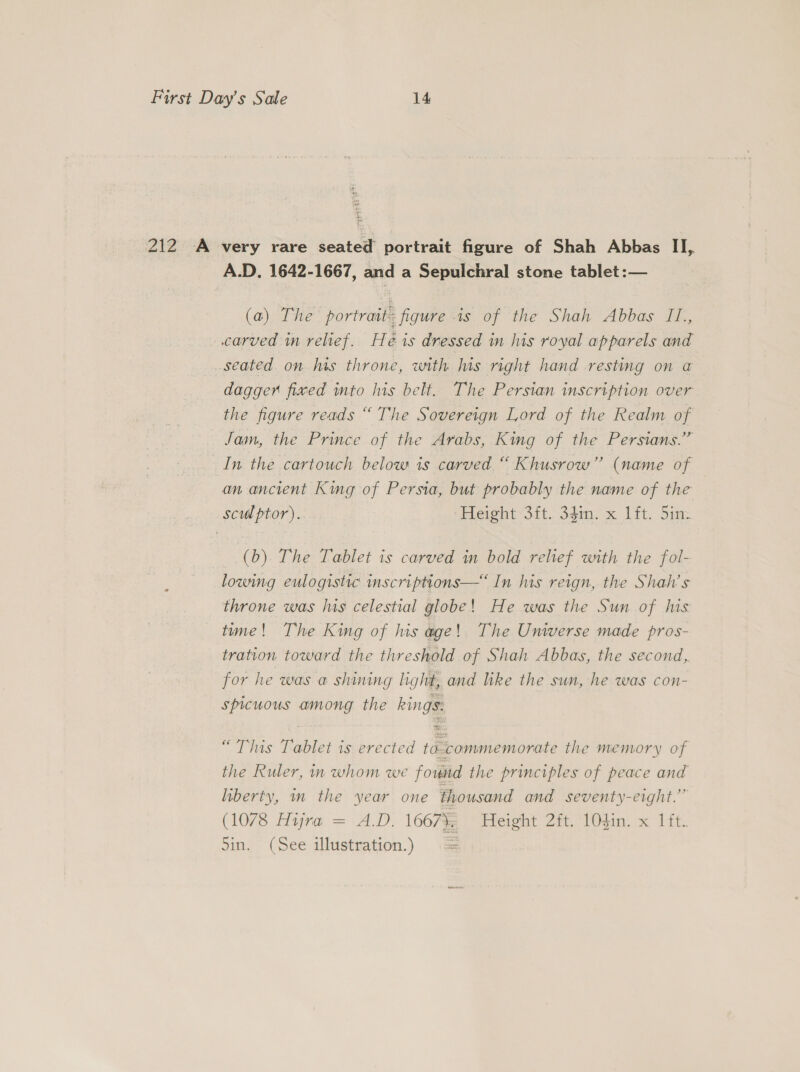 Be 212 A very rare sented portrait figure of Shah Abbas Il, A.D. 1642-1667, and a Sepulchral stone tablet :— (a) The portrait figure is of the Shah Abbas I1., carved mn relief. H é is dressed in his royal apparels and _seated on his throne, with is right hand resting on a dagger fixed into his belt. The Persian inscription over the figure reads “ The Sovereign Lord of the Realm of Jam, the Prince of the Arabs, King of the Persians.’’ In the cartouch below is carved “ Khusrow” (name of an ancient King of Persia, but probably the name of the sculptor). Height-3it. 34. x ft. Sim (b) The Tablet is carved in bold relief with the fol- lowing eulogistic mscriptions—“ In his reign, the Shah’s throne was luis celestial globe! He was the Sun of his time! The King of his age! The Universe made pros- tration. toward the threshold of Shah Abbas, the second, for he was a shining light, and like the sun, he was con- spicuous among the kings: “This Tablet is erected to commemorate the memory of the Ruler, in whom we fovid the principles of peace and liberty, im the year one thousand and seventy-eight.”” (1078 Hijra = A.D. 1667}; Height 2ft. 104in. x 1ft. Sin. (See illustration.) :