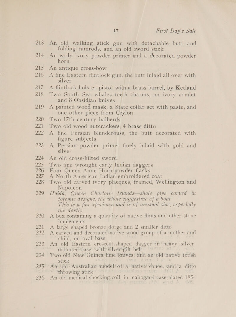 VAS 214 i Zits Zaz 218 2s 220 221 222 223 224 Lap 226 22h 228 ies 230 Zo a2, 234 236 Wy First Day’s Sale An old walking stick gun with detachable butt and folding ramrods, and an old sword stick An early ivory powder primer and a decorated powder horn An antique cross-bow A fine Eastern flintlock gun, the butt inlaid all over with silver A flintlock holster pistol with a brass barrel, by Ketland Two South Sea whales teeth charms, an ivory armlet and 8 Obsidian knives A painted wood mask, a State collar set with paste, and one other piece from Ceylon Two 17th century halberds Two old wood nutcrackers, 4 brass ditto A fine Persian blunderbuss, the butt decorated with figure subjects A Persian powder primer finely inlaid with gold and silver An old cross-hilted sword . Two fine wrought early Indian daggers Four Queen Anne Horn) powder flasks A North American Indian embroidered coat Two old carved ivory placques, framed, Wellington and Napoleon Haida, Queen Charlotte Islands—shale pipe carved m totemic designs, the whole suggestive of a boat This is a fine specimen and is of unusual size, especially the depth. A box containing a quantity of native flints and other stone implements A large shaped bronze dorge and 2 smaller ditto A carved and decorated native wood group of a mother and child, on oval base An old Eastern crescent:shaped dagger in heavy silver: mounted case, with silver-gilt belt Two old New Guinea lime oA mo an ot native idish stick throwing stick An old medical shocking Ole in mahogany case, dated 1854
