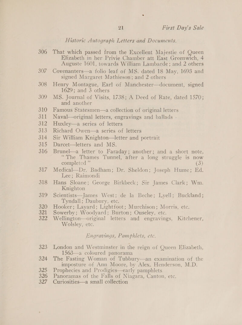 306 307 308 309 310 Stl S12 ob3 314 oto 316 oy 318 319 320 3Z1 222 o25 324 a2 326 27 21 First Day’s Sale Historic Autograph Letters and Documents. That which passed from the Excellent Majestie of Queen Elizabeth in her Privie Chamber att East Greenwich, 4 Auguste 1601, towards William Lambarde; and 2 others Covenanters—a folio leaf of MS. dated 18 May, 1693 and signed Margaret Mathieson; and 2 others Henry Montague, Earl of Manchester—document, signed 1629; and 3 others MS. Journal of Visits, 1738; A Deed of Rate, dated 1570; and another Famous Statesmen—a collection of original letters Naval—original letters, engravings and ballads . Huxley—a series of letters Richard Owen—a series of letters Sir William Knighton—letter and portrait Darcet—letters and MS. Brunel—a letter to Faraday; another; and a short note, “The Thames Tunnel, after a long struggle is now completed ” (3) Medical—Dr. Badham; Dr. Sheldon; Joseph Hume; Ed. Lee; Raimond: Hans Sloane; George Birkbeck; Sir James Clark; Wm. Knighton Scientists—James West; de la Beche; Lyell; Buckland; Tyndall; Daubury, etc. Hooker; Layard; Lightfoot; Murchison; Morris, etc. Sowerby; Woodyard; Burton; Ouseley, etc. Wellington—original letters and engravings, Kitchener, Wolsley, etc. Engravings, Pamphlets, etc. London and Westminster in the reign of Queen Elizabeth, 1563—a coloured panorama The Fasting Woman of Tubbury—an examination of the imposture of Ann Moore, by Alex. Henderson, M.D. Prophecies and Prodigies—early pamphlets Panoramas of the Falls of Niagara, Canton, etc. Curiosities—a small collection