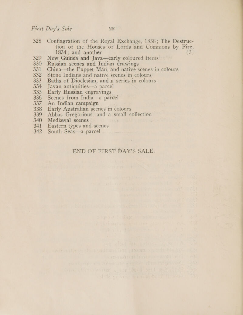 328 329 330 jal oa2 Bes 334 335 336 337 338 JOU 340 341 342 Conflagration of the Royal Exchange, 1838; The Destruc- tion of the Houses of Lords and Commons by Fire, 1834; and another (3) New Guinea and Java—early coloured items Russian scenes and Indian drawings Stone Indians and native scenes in colours Baths of Dioclesian, anda series in colours Javan antiquities—a parcel Early Russian engravings Scenes from India—a paréel An Indian campaign Early Australian scenes in colours Abbas Gregorious, and a small collection Medizval scenes Eastern types and scenes South Seas—a parcel END OF FIRST DAY’S SALE.