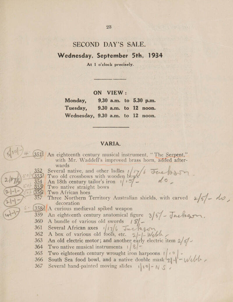 SECOND DAY’S SALE. Wednesday, September 5th, 1934 At 1 o'clock precisely. ON VIEW: . Monday, 9.30 a.m. to 5.30 p.m. Tuesday, 9.30 a.m. to 12 noon. Wednesday, 9.30 am. to 12 noon. VARIA. oe Gsi An eighteenth century musical instrument, ‘‘ The Serpent,” with Mr. Waddell’s improved brass horn, added after- wards 352 Several native, and other ladles } 9 rf b Jan = f. '/G53A. Two old crossbows with wooden bb ows  e aed! An 18th century tailor’s iron /? 7 =a of 2 : qo &amp; - Two native straight bows ro f So Two African hoes decoration A A curious medizval spiked weapon  A bundle of various old swords 1 3f— Several African axes | 1a Sp ee fe Ce A box of various old tools, etc. 9 af: Wy br, An old electric motor; and another ear Two native musical instruments }/ 8/~ Two eighteenth century wrought iron harpoons | fio |  Several hand-painted moving slides | \ °| -N-S ¢ ~ A090