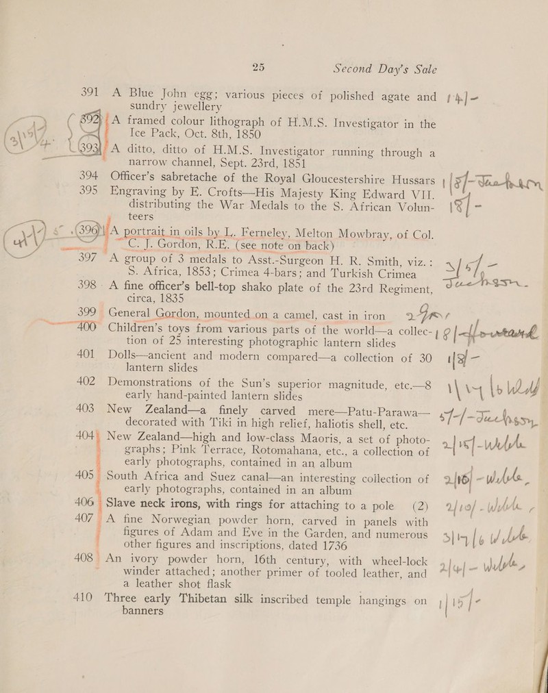  \ 25 Second Day's Sale 391 A Blue John egg; various pieces of polished agate and sundry jewellery ? (nm framed colour lithograph of H.M.S. Investigator in the lee Pack, Oct. 8th, 1850 A ditto, ditto of H.M.S. Investigator running through a narrow channel, Sept. 23rd, 1851 394 Officer’s sabretache of the Royal Gloucestershire Hussars 395 Engraving by EF. Crofts—His Majesty King Edward VII. distributing the War Medals to the S. African Volun- teers ont |. Gordon, ROE’ (see note on back) 397 A group of 3 medals to Asst.-Surgeon H. R. Smith, viz. ; S. Africa, 1853; Crimea 4-bars: and Turkish Crimea 398. A fine officer’s bell-top shako plate of the 23rd Regiment, circa, 1835 tion of 25 interesting photographic lantern slides 401 Dolls—ancient and modern compared—a collection of 30 lantern slides 402 Demonstrations of the Sun’s superior Magimitude, “ete.—3 early hand-painted lantern slides 403 New Zealand—a finely carved mere—Patu-Parawa— decorated with Tiki in high relief, haliotis shell, etc. a New Zealand—high and low-class Maoris, a set of photo- | graphs; Pink Terrace, Rotomahana, etc., a collection of early photographs, contained in an album South Africa and Suez canal—an interesting collection of early photographs, contained in an album 406 Slave neck irons, with rings for attaching to a pole (2) 407 A fine Norwegian powder horn, carved in panels with figures of Adam and Eve in the Garden, and numerous other figures and inscriptions, dated 1736 408 An ivory powder horn, 16th century, with wheel-lock winder attached; another primer of tooled leather, and a leather shot flask 410 Three early Thibetan silk inscribed temple hangings on banners i. Ai  RS TE io