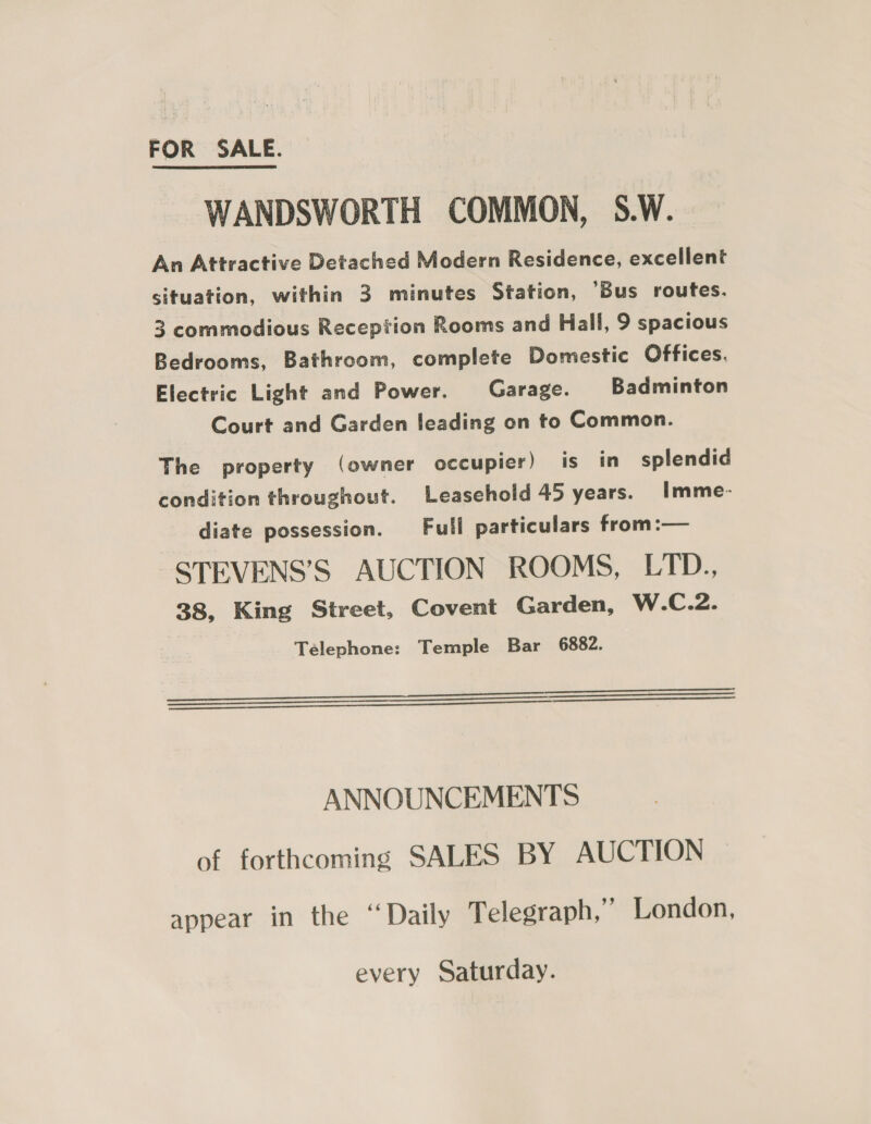 WANDSWORTH COMMON, S.W. An Attractive Detached Modern Residence, excellent situation, within 3 minutes Station, ’Bus routes. 3 commodious Reception Rooms and Hall, 9 spacious Bedrooms, Bathroom, complete Domestic Offices. Electric Light and Power. Garage. Badminton Court and Garden leading on to Common. The property (owner occupier) is in splendid condition throughout. Leasehold 45 years. Imme- diate possession. Full particulars from :— STEVENS’S AUCTION ROOMS, LTD., 38, King Street, Covent Garden, W.C.2. Telephone: Temple Bar 6882.     ooo ANNOUNCEMENTS of forthcoming SALES BY AUCTION appear in the “Daily T elegraph,” London, every Saturday.