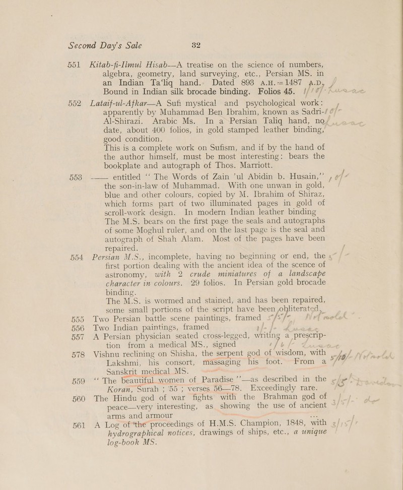 552 55d 554 590 556 DoT 578 559 560 561 algebra, geometry, land surveying, etc., Persian MS. in an Indian Ta‘liq hand.. Dated 898 a.H.=1487 aA. o Bound in Indian silk brocade binding. Folios 45. //’/ Lataif-ul-Afkar—A Sufi mystical and psychological font date, about 400 folios, in gold stamped leather binding, good condition. This is a complete work on Sufism, and if by the hand of the author himself, must be most interesting: bears the bookplate and autograph of Thos. Marriott. the son-in-law of Muhammad. With one unwan in gold, blue and other colours, copied by M. Ibrahim of Shiraz, which forms part of two illuminated pages in gold of scroll-work design. In modern Indian leather binding The M.S. bears on the first page the seals and autographs of some Moghul ruler, and on the last page is the seal and autograph of Shah Alam. Most of the pages have been ropa nee: ee Sy first portion dealing with the ancient idea of the scence of astronomy, with 2 crude miniatures of a landscape character in colours. 29 folios. In Persian gold brocade binding. The M.S. is wormed and stained, and has been repaired, some small portions of the script have been, Sagas Two Persian battle scene paintings, Seas “fs, Two Indian paintings, framed A Persian physician seated cross-legged, wing a prescrip: tion from a medical MS., signed l Sanskrit medical MS. Koran, Surah ; 55 ; verses 56—78. Exceedingly rare. peace—very interesting, as ine the use of ancient arms and armour hydrographical notices, drawings of ships, etc., a unique log-book MS.