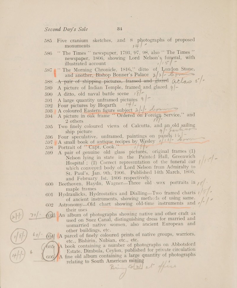 585 Five cranium sketches, and 8 photographs of proposed monuments py} * 586 ‘‘ The Times ’’ newspaper, 1793, 97, 98, also “ The Times ”’ newspaper, 1806, showing Lord Nelson’s, funeral, with | illustrated account as be DOT ' ‘The Morning Chronicle, 1816,’’ ditto of, London Stone, and another, Bishop Bonner’s Palace 2/ 2] > Gres 588 A—pair-of-shipping-pictures,_framed—and-elezed GAlno 8 /r 589 A picture of Indian Temple, framed and glazed 9/- 590 A ditto, old naval battle scene /f/~, 591 A large quantity unframed pictures 4 /~ 592 Four pictures by Hogarth /4/- )) , 593 A coloured Eastern figure subject 2/-/* oor. eam . . ee  gr Der Ff a ire esi - 594 A picture in oak frame “Ordered on Foreign Service,’’ and 2 others /Y/’ 595 Two finely coloured views of Calcutta, and an old sailing ship picture OY ee 596. Four speculative, unframed, paintings on panels | 6} > i 4 Pw Ab ey! 597 . A small book of antique recipes by Wesley tits = es 598 Portrait of “Capt. Cook.” Peew, 599 A pair of genuine old glass pictures, original frames (1) Nelson lying in state in the Painted Hall, Greenwich Hospital ; (2) Correct representation of the funeral car which conveyed body of Lord Nelson from Admiralty to Sta Paul's; jan. 9th, L006. Published 14th March, 1806, and February Ist, 1806 respectively. 600 Beethoven, Haydn, Wagner—Three old wax portraits in »/ maple frames oe 601 Hydraulicks, Hydrostatics and Dialling—Two framed charts 1/7 / ” of ancient instruments, showing methods of using same. / /, 602 Astronomy—Old chart showing old-time instruments and ¢/”/ . theif uses Rar crey game = . 603 Zz album of photographs showing native and other craft as ‘ used on Suez Canal, distinguishing dress for married and unmarried native women, also ancient European and other buildings, etc.  é etc., Bishirin, Nubian, etc., etc.   relating to South American mining Paring Ld f