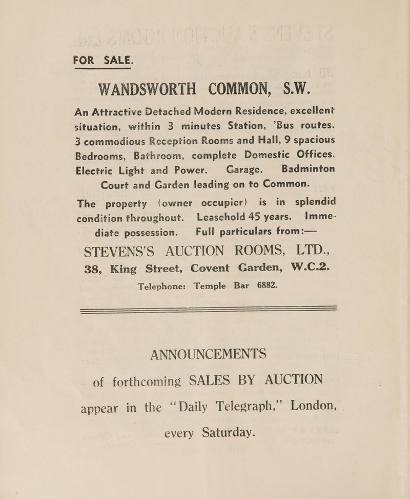 FOR SALE. WANDSWORTH COMMON, S.W. An Attractive Detached Modern Residence, excellent situation, within 3 minutes Station, ‘Bus routes. 3 commodious Reception Rooms and Hall, 9 spacious Bedrooms, Bathroom, complete Domestic Offices. Electric Light and Power. Garage. Badminton Court and Garden leading on to Common. The property (owner occupier) is in splendid condition throughout. Leasehold 45 years. Imme- diate possession. Full particulars from:— STEVENS’S AUCTION ROOMS, LTD., 38, King Street, Covent Garden, W.C.2. Telephone: Temple Bar 6882.    ANNOUNCEMENTS of forthcoming SALES BY AUCTION appear in the “Daily Telegraph,” London, - every Saturday.
